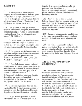 RESUMINDO
1275 - A iniciação cristã realiza-se pelo
conjunto de três sacramentos: o Batismo, que é
o início da vida nova; a Confirmação, que
é sua consolidação e a Eucaristia, que alimenta
o discípulo com o Corpo e o Sangue de Cristo
em vista de sua transformação nele.
1276 - "Ide, portanto, e fazei que todos os
povos se tornem meus discípulos, batizando-os
em nome do Pai e do Filho e do Espírito Santo,
e ensinando-os a observar tudo quanto vos
ordenei" (Mt 28,19-20).
1277 - O Batismo constitui o nascimento para a
vida nova em Cristo. Segundo a vontade do
Senhor, ele é necessário para a salvação, como
a própria Igreja, na qual o Batismo introduz.
1278 - O rito essencial do Batismo consiste em
mergulhar na água o candidato ou em derramar
água sobre sua cabeça, pronunciando a
invocação da Santíssima Trindade, isto é, do
Pai, do Filho e do Espírito Santo.
1279 - O fruto do Batismo ou graça batismal é
uma realidade rica que comporta: a remissão do
pecado original e de todos os pecados pessoais;
o nascimento para a vida nova, pelo qual o
homem se torna filho adotivo
do Pai, membro de Cristo, templo do Espírito
Santo Com isto mesmo, o batizado é
incorporado à Igreja, corpo de Cristo, e se torna
participante do sacerdócio de Cristo.
1280 - O Batismo imprime na alma um sinal
espiritual indelével, o caráter, que consagra o
batizado ao culto da religião cristã. Em razão
do caráter, o Batismo não pode ser reiterado.
1281 - Os que morrem por causa da fé, os
catecúmenos e todos os homens que, sob o
impulso da graça, sem conhecerem a Igreja,
procuram com sinceridade a
Deus e se esforçam por cumprir a vontade dele
podem ser salvos, mesmo que não tenham
recebido o Batismo.
1282 - Desde os tempos mais antigos, o
Batismo é administrado às crianças, pois é uma
graça e um dom de Deus que não supõe méritos
humanos; as crianças são batizadas na fé da
Igreja. A entrada na vida cristã dá acesso à
verdadeira liberdade.
1283 - Quanto às crianças mortas sem Batismo,
a liturgia da Igreja convida-nos a ter confiança
na misericórdia divina e a orar pela salvação
delas.
1284 - Em caso de necessidade, qualquer
pessoa pode batizar, desde que tenha a intenção
de fazer o que faz a Igreja, e que derrame água
sobre a cabeça do candidato dizendo: "Eu te
batizo em nome do Pai e do Filho e do Espírito
Santo".
ARTIGO 2 - O SACRAMENTO DA
CONFIRMAÇÃO
1285 - Juntamente com o Batismo e a
Eucaristia, o sacramento da Confirmação
constitui o conjunto dos "sacramentos da
iniciação cristã cuja unidade deve ser
salvaguardada. Por isso, é preciso explicar aos
fiéis que a recepção deste sacramento é
necessária à consumação da graça batismal.
Com efeito, "pelo sacramento da Confirmação
(os fiéis) são vinculados mais perfeitamente à
Igreja, enriquecidos de força
especial do Espírito Santo, e assim mais
estritamente obrigados à fé que, como
verdadeiras testemunhas de Cristo, devem
 