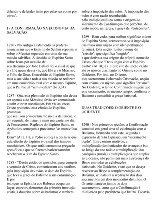 difundir e defender tanto por palavras como por
obras".
I - A CONFIRMAÇÃO NA ECONOMIA DA
SALVAÇÃO
1286 - No Antigo Testamento os profetas
anunciaram que o Espírito do Senhor repousaria
sobre o Messias esperado em vista de sua
missão salvífica. A descida do Espírito Santo
sobre Jesus por ocasião de
seu Batismo por João Batista foi o sinal de que
era Ele quem devia vir, que Ele era o Messias;
o Filho de Deus. Concebido do Espírito Santo,
toda a sua vida e toda a sua missão se realizam
em uma comunhão total com o mesmo Espírito,
que o Pai lhe dá "sem medida" (Jo 3,34).
1287 - Ora, esta plenitude do Espírito não devia
ser apenas a do Messias; devia ser comunicada
a todo o povo messiânico. Por várias vezes
Cristo prometeu esta efusão do Espírito,
promessa
que realizou primeiramente no dia da Páscoa. e
em seguida, de maneira mais marcante, no dia
de Pentecostes. Repletos do Espírito Santo, os
Apóstolos começam a proclamar "as maravilhas
de
Deus" (At 2,11), e Pedro começa a declarar que
esta efusão do Espírito é o sinal dos tempos
messiânicos. Os que então creram na pregação
apostólica e que se fizeram batizar também
receberam o dom do Espírito Santo.
1288 - "Desde então, os apóstolos, para cumprir
a vontade de Cristo, comunicaram aos neófitos,
pela imposição das mãos, o dom do Espírito
que leva a graça do Batismo à sua consumação.
E por
isso que na Epístola aos Hebreus ocupa um
lugar, entre os elementos da primeira instrução
cristã, a doutrina sobre os batismos e também
sobre a imposição das mãos. A imposição das
mãos é com razão reconhecida
pela tradição católica como a origem do
sacramento da Confirmação que perpétua, de
certo modo, na Igreja, a graça de Pentecostes".
1289 - Bem cedo, para melhor significar o dom
do Espírito Santo, acrescentou-se à imposição
das mãos uma unção com óleo perfumado
(crisma). Esta unção ilustra o nome de
"cristão", que significa "ungido"
e que deriva a sua origem do próprio nome de
Cristo, ele que "Deus ungiu com o Espírito
Santo" (At 10,38). E este rito de unção existe
até os nossos dias, tanto no Oriente como no
Ocidente. Por isso, no Oriente,
este sacramento é chamado Crismação, unção
com crisma, ou mýron, que significa "crisma".
No Ocidente, o termo Confirmação sugere que
este sacramento, ao mesmo tempo, confirma o
Batismo e consolida a graça batismal.
DUAS TRADIÇÕES: O ORIENTE E O
OCIDENTE
1290 - Nos primeiros séculos, a Confirmação
constitui em geral uma só celebração com o
Batismo, formando com este, segundo a
expressão de São Cipriano, um "sacramento
duplo". Entre outros motivos, a
multiplicação dos batizados de crianças e isto
ao longo do ano todo e a multiplicação das
paróquias (rurais), (multiplicação) que amplia
as dioceses, não permitem mais a presença do
Bispo em todas as celebrações
batismais. No Ocidente, visto que se deseja
reservar ao Bispo a complementação do
Batismo, se instaura a separação dos dois
sacramentos em dois momentos distintos. O
Oriente manteve juntos os dois
sacramentos, tanto que a Confirmação é
ministrada pelo presbítero que batiza. Todavia,
 