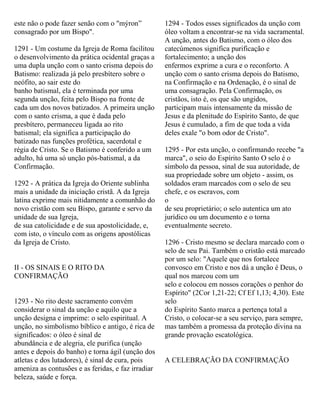 este não o pode fazer senão com o "mýron”
consagrado por um Bispo".
1291 - Um costume da Igreja de Roma facilitou
o desenvolvimento da prática ocidental graças a
uma dupla unção com o santo crisma depois do
Batismo: realizada já pelo presbítero sobre o
neófito, ao sair este do
banho batismal, ela é terminada por uma
segunda unção, feita pelo Bispo na fronte de
cada um dos novos batizados. A primeira unção
com o santo crisma, a que é dada pelo
presbítero, permaneceu ligada ao rito
batismal; ela significa a participação do
batizado nas funções profética, sacerdotal e
régia de Cristo. Se o Batismo é conferido a um
adulto, há uma só unção pós-batismal, a da
Confirmação.
1292 - A prática da Igreja do Oriente sublinha
mais a unidade da iniciação cristã. A da Igreja
latina exprime mais nitidamente a comunhão do
novo cristão com seu Bispo, garante e servo da
unidade de sua Igreja,
de sua catolicidade e de sua apostolicidade, e,
com isto, o vínculo com as origens apostólicas
da Igreja de Cristo.
II - OS SINAIS E O RITO DA
CONFIRMAÇÃO
1293 - No rito deste sacramento convém
considerar o sinal da unção e aquilo que a
unção designa e imprime: o selo espiritual. A
unção, no simbolismo bíblico e antigo, é rica de
significados: o óleo é sinal de
abundância e de alegria, ele purifica (unção
antes e depois do banho) e torna ágil (unção dos
atletas e dos lutadores), é sinal de cura, pois
ameniza as contusões e as feridas, e faz irradiar
beleza, saúde e força.
1294 - Todos esses significados da unção com
óleo voltam a encontrar-se na vida sacramental.
A unção, antes do Batismo, com o óleo dos
catecúmenos significa purificação e
fortalecimento; a unção dos
enfermos exprime a cura e o reconforto. A
unção com o santo crisma depois do Batismo,
na Confirmação e na Ordenação, é o sinal de
uma consagração. Pela Confirmação, os
cristãos, isto é, os que são ungidos,
participam mais intensamente da missão de
Jesus e da plenitude do Espírito Santo, de que
Jesus é cumulado, a fim de que toda a vida
deles exale "o bom odor de Cristo".
1295 - Por esta unção, o confirmando recebe "a
marca", o seio do Espírito Santo O selo é o
símbolo da pessoa, sinal de sua autoridade, de
sua propriedade sobre um objeto - assim, os
soldados eram marcados com o selo de seu
chefe, e os escravos, com
o
de seu proprietário; o selo autentica um ato
jurídico ou um documento e o torna
eventualmente secreto.
1296 - Cristo mesmo se declara marcado com o
selo de seu Pai. Também o cristão está marcado
por um selo: "Aquele que nos fortalece
convosco em Cristo e nos dá a unção é Deus, o
qual nos marcou com um
selo e colocou em nossos corações o penhor do
Espírito" (2Cor 1,21-22; Cf Ef 1,13; 4,30). Este
selo
do Espírito Santo marca a pertença total a
Cristo, o colocar-se a seu serviço, para sempre,
mas também a promessa da proteção divina na
grande provação escatológica.
A CELEBRAÇÃO DA CONFIRMAÇÃO
 