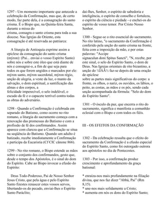 1297 - Um momento importante que antecede a
celebração da Confirmação, mas que, de certo
modo, faz parte dela, é a consagração do santo
crisma. É o Bispo que, na Quinta-feira Santa,
durante a missa do
crisma, consagra o santo crisma para toda a sua
diocese. Nas Igrejas do Oriente, esta
consagração é até reservada ao patriarca:
A liturgia de Antioquia exprime assim a
epiclese da consagração do santo crisma
(mýron): (Pai... enviai o vosso Espírito Santo)
sobre nós e sobre este óleo que está diante de
nós e consagrai-o, a fim de que seja para
todos os que forem ungidos e marcados por ele:
mýron santo, mýron sacerdotal, mýron régio,
unção de alegria, a veste da luz, o manto da
salvação, o dom espiritual, a santificação das
almas e dos corpos, a
felicidade imperecível, o selo indelével, o
escudo da fé e o capacete terrível contra todas
as obras do adversário.
1298 - Quando a Confirmação é celebrada em
separado do Batismo, como ocorre no rito
romano, a liturgia do sacramento começa com a
renovação das promessas do Batismo e com a
profissão de fé dos confirmandos. Assim
aparece com clareza que a Confirmação se situa
na seqüência do Batismo. Quando um adulto é
batizado, recebe imediatamente a Confirmação
e participa da Eucaristia (Cf CIC cânone 866).
1299 - No rito romano, o Bispo estende as mãos
sobre o conjunto dos confirmandos, gesto que,
desde o tempo dos Apóstolos, é o sinal do dom
do Espírito. Cabe ao Bispo invocar a efusão do
Espírito:
Deus Todo-Poderoso, Pai de Nosso Senhor
Jesus Cristo, que pela água e pelo Espírito
Santo fizestes renascer estes vossos servos,
libertando-os do pecado, enviai-lhes o Espírito
Santo Paráclito;
dai-lhes, Senhor, o espírito de sabedoria e
inteligência, o espírito de conselho e fortaleza,
o espírito da ciência e piedade - e enchei-os do
espírito de vosso temor. Por Cristo Nosso
Senhor.
1300 - Segue-se o rito essencial do sacramento.
No rito latino, "o sacramento da Confirmação é
conferido pela unção do santo crisma na fronte,
feita com a imposição da mão, e por estas
palavras: "Accipe
signaculun doni Spitus Sancti", "N, recebe, por
este sinal, o selo do Espírito Santo, o dom de
Deus. Nas Igrejas orientais de rito bizantino, a
unção do ¼ÍÁÃ½ faz-se depois de uma oração
de epiclese
sobre as partes mais significativas do corpo: a
fronte, os olhos, o nariz, os ouvidos, os lábios, o
peito, as costas, as mãos e os pés, sendo cada
unção acompanhada da fórmula: "Selo do dom
do Espírito Santo".
1301 - O ósculo da paz, que encerra o rito do
sacramento, significa e manifesta a comunhão
eclesial com o Bispo e com todos os fiéis.
III - OS EFEITOS DA CONFIRMAÇÃO
1302 - Da celebração ressalta que o efeito do
sacramento da Confirmação é a efusão especial
do Espírito Santo, como foi outorgado outrora
aos apóstolos no dia de Pentecostes.
1303 - Por isso, a confirmação produz
crescimento e aprofundamento da graça
batismal:
* enraíza-nos mais profundamente na filiação
divina, que nos faz dizer "Abbá, Pai” (Rm
8,15).
* une-nos mais solidamente a Cristo;
* aumenta em nós os dons do Espírito Santo;
 