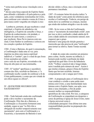 * torna mais perfeita nossa vinculação com a
Igreja;
* dá-nos uma força especial do Espírito Santo
para difundir e defender a fé pela palavra e pela
ação, como verdadeiras testemunhas de Cristo,
para confessar com valentia o nome de Cristo e
para nunca sentir vergonha em relação à cruz:
Lembra-te, portanto, de que recebeste o sinal
espiritual, o Espírito de sabedoria e de
inteligência, o Espírito de conselho e força, o
Espírito de conhecimento e de piedade, o
Espírito do santo temor, e conserva o
que recebeste. Deus Pai te marcou com seu
sinal, Cristo Senhor te confirmou e colocou em
teu coração o penhor do Espírito.
1304 - Como o Batismo, do qual é consumação,
a Confirmação é dada uma só vez, pois
imprime na alma uma marca espiritual
indelével, o "caráter", que é o sinal de que Jesus
Cristo assinalou um cristão
com o selo de seu Espírito, revestindo-o da
força do alto para ser sua testemunha.
1305 - O "caráter" aperfeiçoa o sacerdócio
comum dos fiéis, recebido no Batismo, e "o
confirmado recebe o poder de confessar a fé de
Cristo publicamente, e como que em virtude de
um ofício (quasi ex ofício)".
IV - QUEM PODE RECEBER ESTE
SACRAMENTO?
1306 - Todo batizado ainda não confirmado
pode e deve receber o sacramento da
Confirmação. Pelo fato de o Batismo, a
Confirmação e a Eucaristia formarem uma
unidade, segue-se que "os fiéis têm a
obrigação de receber tempestivamente esse
sacramento", pois sem a Confirmação e a
Eucaristia, o sacramento do Batismo é sem
dúvida válido e eficaz, mas a iniciação cristã
permanece inacabada.
1307 - O costume latino há séculos indica "a
idade da razão" como ponto de referência para
receber a Confirmação. Todavia, em perigo de
morte deve-se confirmar as crianças, mesmo
que ainda não tenham atingido o uso da razão.
1308 - Se às vezes se fala da Confirmação
como o "sacramento da maturidade cristã", nem
por isso se deve confundir a idade adulta da fé
com a idade adulta do crescimento natural, nem
esquecer que a graça
batismal é uma graça de eleição gratuita e
imerecida que não precisa de uma "ratificação"
para tornar-se efetiva. Santo Tomás recorda
isto:
A idade do corpo não constitui um prejuízo
para a alma. Assim, mesmo na infância, o
homem pode receber a perfeição da idade
espiritual da qual fala o livro da Sabedoria
(4,8): "Velhice venerável não é longevidade,
nem é medida pelo número de anos". Assim é
que muitas crianças, graças à força do Espírito
Santo que haviam recebido, lutaram
corajosamente e até o sangue por Cristo.
1309 - A preparação para a Confirmação deve
visar conduzir o cristão a uma união mais
íntima com Cristo, a uma familiaridade mais
intensa com o Espírito Santo, sua ação, seus
dons e seus chamados, a fim de poder
assumir melhor as responsabilidades
apostólicas da vida cristã. Por isso, a catequese
da Confirmação se empenhará em despertar o
senso da pertença à Igreja de Jesus Cristo, tanto
à Igreja universal como à
comunidade paroquial. Esta última tem uma
responsabilidade peculiar na preparação dos
confirmandos.
 