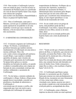 1310 - Para receber a Confirmação é preciso
estar em estado de graça. Convém recorrer ao
sacramento da Penitência para ser o purificado
em vista do dom do Espírito Santo Uma oração
mais intensa deve preparar
para receber com docilidade e disponibilidade a
força e as graças do Espírito Santo.
1311 - Para a Confirmação, como para o
Batismo, convém que os candidatos procurem a
ajuda espiritual de um padrinho ou de uma
madrinha. Convém que seja o mesmo do
Batismo, a fim de marcar bem a unidade dos
dois sacramentos.
V - O MINISTRO DA CONFIRMAÇÃO
1312 - O ministro originário da Confirmação é
o Bispo. No Oriente, é normalmente o
presbítero batizante que também ministra
imediatamente a Confirmação em uma única e
mesma celebração. Mas o faz
com o santo crisma consagrado pelo patriarca
ou pelo Bispo, o que exprime a unidade
apostólica da Igreja, cujos vínculos são
reforçados pelo sacramento da Confirmação.
Na Igreja latina aplica-se a mesma
disciplina nos batizados de adultos, ou quando
se admite à comunhão plena com a Igreja um
batizado de outra comunidade cristã que não
recebeu validamente o sacramento da
Confirmação.
1313 - No rito latino, o ministro ordinário da
confirmação é o Bispo. Embora o Bispo possa,
quando houver necessidade, conceder aos
presbíteros a faculdade de administrar a
Confirmação, é
conveniente que ele mesmo o confira, não
esquecendo que é por este motivo que a
celebração da Confirmação foi separada
temporalmente do Batismo. Os Bispos são os
sucessores dos Apóstolos, receberam a
plenitude do sacramento da Ordem. A
administração deste sacramento pelos Bispos
marca bem que ele tem como efeito unir
aqueles que o receberam mais intimamente à
Igreja, às suas origens apostólicas e à sua
missão de dar testemunho de Cristo.
1314 - Se um cristão estiver em perigo de
morte, todo presbítero pode dar-lhe a
Confirmação. Com efeito, a Igreja não quer que
nenhum de seus filhos, mesmo se de tenra
idade, deixe
este mundo sem ter-se tornado perfeito pelo
Espírito Santo com o dom da plenitude de
Cristo.
RESUMINDO
1315 - "Tendo ouvido que a Samaria acolhera a
palavra de Deus, os Apóstolos, que estavam em
Jerusalém, enviaram-lhes Pedro e João. Estes,
descendo até lá, oraram por eles, a fim de que
recebessem o Espírito
Santo Pois ele ainda não descera sobre nenhum
deles, mas somente haviam sido batizados em
nome do Senhor Jesus. Então começaram a
impor-lhes as mãos, e eles recebiam o Espírito
Santo" (At 8,14-17).
1316 - A Confirmação aperfeiçoa a graça
batismal; é o sacramento que dá o Espírito
Santo para enraizar-nos mais profundamente na
filiação divina, incorporar-nos mais firmemente
a Cristo, tornar mais sólida a nossa
vinculação com a Igreja, associar-nos mais à
sua missão e ajudar-nos a dar testemunho da fé
cristã pela palavra, acompanhada das obras.
1317 - A Confirmação, como o Batismo,
imprime na alma do cristão um sinal espiritual
 