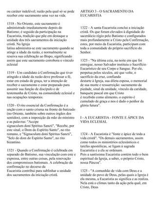 ou caráter indelével; razão pela qual só se pode
receber este sacramento uma vez na vida.
1318 - No Oriente, este sacramento é
administrado imediatamente depois do
Batismo; é seguido da participação na
Eucaristia, tradição que põe em destaque a
unidade dos três sacramentos da iniciação
cristã. Na Igreja
latina administra-se este sacramento quando se
atinge a idade da razão, e normalmente se
reserva sua celebração ao Bispo, significando
assim que este sacramento corrobora o vínculo
eclesial
1319 - Um candidato à Confirmação que tiver
atingido a idade da razão deve professar a fé,
estar em estado de graça, ter a intenção de
receber o sacramento e estar preparado para
assumir sua função de discípulo e de
testemunha de Cristo, na comunidade eclesial e
nas ocupações temporais.
1320 - O rito essencial da Confirmação é a
unção com o santo crisma na fronte do batizado
(no Oriente, também sobre outros órgãos dos
sentidos), com a imposição da mão do ministro
e as palavras: "Accipe
signaculum doni Spiritus Sancti", "Recebe, por
este sinal, o Dom do Espírito Santo", no rito
romano, e "Signaculum doni Spiritus Sancti",
"Selo do dom do Espírito Santo", no rito
bizantino.
1321 - Quando a Confirmação é celebrada em
separado do Batismo, sua vinculação com este e
expressa, entre outras coisas, pela renovação
dos compromissos batismais. A celebração da
confirmação no decurso da
Eucaristia contribui para sublinhar a unidade
dos sacramentos da iniciação cristã.
ARTIGO 3 - O SACRAMENTO DA
EUCARISTIA
1322 - A santa Eucaristia conclui a iniciação
cristã. Os que foram elevados à dignidade do
sacerdócio régio pelo Batismo e configurados
mais profundamente a Cristo pela Confirmação,
estes, por meio da Eucaristia, participam com
toda a comunidade do próprio sacrifício do
Senhor.
1323 - "Na última ceia, na noite em que foi
entregue, nosso Salvador instituiu o Sacrifício
Eucarístico de seu Corpo e Sangue. Por ele,
perpetua pelos séculos, até que volte, o
sacrifício da cruz, confiando
destarte à Igreja, sua dileta esposa, o memorial
de sua morte e ressurreição: sacramento da
piedade, sinal da unidade, vínculo da caridade,
banquete pascal em que Cristo
é recebido como alimento, o espírito é
cumulado de graça e nos é dado o penhor da
glória futura".
I - A EUCARISTIA - FONTE E ÁPICE DA
VIDA ECLESIAL
1324 - A Eucaristia é "fonte e ápice de toda a
vida cristã". "Os demais sacramentos, assim
como todos os ministérios eclesiásticos e
tarefas apostólicas, se ligam à sagrada
Eucaristia e a ela se ordenam.
Pois a santíssima Eucaristia contém todo o bem
espiritual da Igreja, a saber, o próprio Cristo,
nossa Páscoa".
1325 - "A comunhão de vida com Deus e a
unidade do povo de Deus, pelas quais a Igreja é
ela mesma, a Eucaristia as significa e as realiza.
Nela está o clímax tanto da ação pela qual, em
Cristo, Deus
 