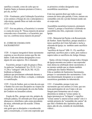 santifica o mundo, como do culto que no
Espírito Santo os homens prestam a Cristo e,
por ele, ao Pai".
1326 - Finalmente, pela Celebração Eucarística
a nos unimos a liturgia do céu e antecipamos a
vida eterna, quando Deus ser tudo em todos
(1Cor 15,28).
1327 - Em sua palavra, a Eucaristia é o resumo
e a suma de nossa fé: "Nossa maneira de pensar
concorda com a Eucaristia, e a Eucaristia, por
sua vez, confirma nossa maneira de pensar".
II - COMO SE CHAMA ESTE
SACRAMENTO?
1328 - A riqueza inesgotável deste sacramento
exprime-se nos diversos nomes que lhe são
dados. Cada uma destas designações evoca
alguns de seus aspectos. Ele é chamado:
Eucaristia, porque é ação de graças a Deus.
As palavras "eucharistein" (Lc 22,19; 1 Cor
11,24) e "eulogein" (Mt 26,26; Mc 14,22)
lembram as bênçãos
judaicas que proclamam sobretudo durante a
refeição as obras de Deus: a criação, a redenção
e a santificação.
1329 - Ceia do Senhor, pois se trata da ceia que
o Senhor fez com seus discípulos na véspera de
sua paixão, e da antecipação da ceia das bodas
do Cordeiro na Jerusalém celeste.
Fração do Pão , porque este rito, próprio da
refeição judaica, foi utilizado por Jesus quando
abençoava e distribuía o pão como presidente
da mesa, sobretudo por da ocasião. Ultima
Ceia. É por
este gesto que os discípulos o reconhecerão
após a ressurreição, e é com esta expressão que
os primeiros cristãos designarão suas
assembléias eucarísticas.
Com isso querem dizer que todos os que
comem do único pão partido, Cristo, entram em
comunhão com ele e já não formam senão um
só corpo nele.
Assembléia eucarística (synaxxis, pronuncie
"sináxis"), porque a Eucaristia é celebrada na
assembléia dos fiéis, expressão visível da
Igreja.
1330 - Memorial da Paixão e da Ressurreição
do Senhor. Santo Sacrifício, porque atualiza o
único sacrifício de Cristo Salvador e inclui a
oferenda da Igreja; ou também santo sacrifício
da Missa,
"sacrifício de louvor" (Hb 13, 15), sacrifício
espiritual, sacrifício puro e santo, pois realiza e
supera todos os sacrifícios da Antiga Aliança.
Santa e divina Liturgia, porque toda a liturgia
da Igreja encontra seu centro e sua expressão
mais densa na celebração deste sacramento; é
no mesmo sentido que se chama também
celebração dos Santos Mistérios.
Fala-se também do Santíssimo Sacramento,
porque é o sacramento dos sacramentos. Com
esta denominação designam-se as espécies
eucarísticas guardadas no tabernáculo.
1331 - Comunhão, porque é por este
sacramento que nos unimos a Cristo, que nos
toma participantes de seu Corpo e de seu
Sangue para formarmos um só corpo;
denomina-se ainda as "coisas santas: ta
hagia (pronuncia-se "ta háguia" e significa
"coisas santas"); sancta (coisas santas" este é o
sentido primeiro da "comunhão dos santos" de
que fala o Símbolo dos Apóstolos pão dos
anjos, pão do céu, remédio de imortalidade,
viático...
 