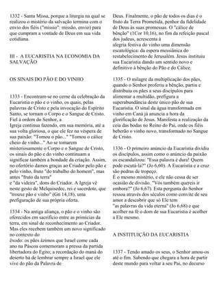 1332 - Santa Missa, porque a liturgia na qual se
realizou o mistério da salvação termina com o
envio dos fiéis ("missio": missão, envio) para
que cumpram a vontade de Deus em sua vida
cotidiana.
III - A EUCARISTIA NA ECONOMIA DA
SALVAÇÃO
OS SINAIS DO PÃO E DO VINHO
1333 - Encontram-se no cerne da celebração da
Eucaristia o pão e o vinho, os quais, pelas
palavras de Cristo e pela invocação do Espírito
Santo, se tornam o Corpo e o Sangue de Cristo.
Fiel à ordem do Senhor, a
Igreja continua fazendo, em sua memória, até a
sua volta gloriosa, o que ele fez na véspera de
sua paixão: "Tomou o pão..." "Tomou o cálice
cheio de vinho..." Ao se tomarem
misteriosamente o Corpo e o Sangue de Cristo,
os sinais do pão e do vinho continuam a
significar também a bondade da criação. Assim,
no ofertório damos graças ao Criador pelo pão e
pelo vinho, fruto "do trabalho do homem", mas
antes "fruto da terra"
e "da videira", dons do Criador. A Igreja vê
neste gesto de Melquisedec, rei e sacerdote, que
"trouxe pão e vinho" (Gn 14,18), uma
prefiguração de sua própria oferta.
1334 - Na antiga aliança, o pão e o vinho são
oferecidos em sacrifício entre as primícias da
terra, em sinal de reconhecimento ao Criador.
Mas eles recebem também um novo significado
no contexto do
êxodo: os pães ázimos que Israel come cada
ano na Páscoa comemoram a pressa da partida
libertadora do Egito; a recordação do maná do
deserto há de lembrar sempre a Israel que ele
vive do pão da Palavra de
Deus. Finalmente, o pão de todos os dias é o
fruto da Terra Prometida, penhor da fidelidade
de Deus às suas promessas. O "cálice de
bênção" (1Cor 10,16), no fim da refeição pascal
dos judeus, acrescenta à
alegria festiva do vinho uma dimensão
escatológica: da espera messiânica do
restabelecimento de Jerusalém. Jesus instituiu
sua Eucaristia dando um sentido novo e
definitivo à bênção do Pão e do Cálice.
1335 - O milagre da multiplicação dos pães,
quando o Senhor proferiu a bênção, partiu e
distribuiu os pães a seus discípulos para
alimentar a multidão, prefigura a
superabundância deste único pão de sua
Eucaristia. O sinal da água transformada em
vinho em Caná já anuncia a hora da
glorificação de Jesus. Manifesta a realização da
ceia das bodas no Reino do Pai, onde os fiéis
beberão o vinho novo, transformado no Sangue
de Cristo.
1336 - O primeiro anúncio da Eucaristia dividiu
os discípulos, assim como o anúncio da paixão
os escandalizou: "Essa palavra é dura! Quem
pode escutá-la?" (Jo 6,60). A Eucaristia e a cruz
são pedras de tropeço.
É o mesmo mistério, e ele não cessa de ser
ocasião de divisão. "Vós também quereis ir
embora?" (Jo 6,67). Esta pergunta do Senhor
ressoa através dos séculos como convite de seu
amor a descobrir que só Ele tem
"as palavras da vida eterna" (Jo 6,68) e que
acolher na fé o dom de sua Eucaristia é acolher
a Ele mesmo.
A INSTITUIÇÃO DA EUCARISTIA
1337 - Tendo amado os seus, o Senhor amou-os
até o fim. Sabendo que chegara a hora de partir
deste mundo para voltar a seu Pai, no decurso
 