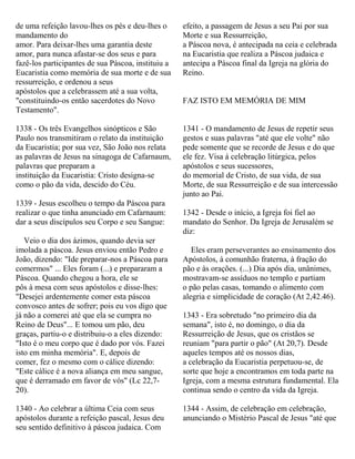 de uma refeição lavou-lhes os pés e deu-lhes o
mandamento do
amor. Para deixar-lhes uma garantia deste
amor, para nunca afastar-se dos seus e para
fazê-los participantes de sua Páscoa, instituiu a
Eucaristia como memória de sua morte e de sua
ressurreição, e ordenou a seus
apóstolos que a celebrassem até a sua volta,
"constituindo-os então sacerdotes do Novo
Testamento".
1338 - Os três Evangelhos sinópticos e São
Paulo nos transmitiram o relato da instituição
da Eucaristia; por sua vez, São João nos relata
as palavras de Jesus na sinagoga de Cafarnaum,
palavras que preparam a
instituição da Eucaristia: Cristo designa-se
como o pão da vida, descido do Céu.
1339 - Jesus escolheu o tempo da Páscoa para
realizar o que tinha anunciado em Cafarnaum:
dar a seus discípulos seu Corpo e seu Sangue:
Veio o dia dos ázimos, quando devia ser
imolada a páscoa. Jesus enviou então Pedro e
João, dizendo: "Ide preparar-nos a Páscoa para
comermos" ... Eles foram (...) e prepararam a
Páscoa. Quando chegou a hora, ele se
pôs à mesa com seus apóstolos e disse-lhes:
"Desejei ardentemente comer esta páscoa
convosco antes de sofrer; pois eu vos digo que
já não a comerei até que ela se cumpra no
Reino de Deus"... E tomou um pão, deu
graças, partiu-o e distribuiu-o a eles dizendo:
"Isto é o meu corpo que é dado por vós. Fazei
isto em minha memória". E, depois de
comer, fez o mesmo com o cálice dizendo:
"Este cálice é a nova aliança em meu sangue,
que é derramado em favor de vós" (Lc 22,7-
20).
1340 - Ao celebrar a última Ceia com seus
apóstolos durante a refeição pascal, Jesus deu
seu sentido definitivo à páscoa judaica. Com
efeito, a passagem de Jesus a seu Pai por sua
Morte e sua Ressurreição,
a Páscoa nova, é antecipada na ceia e celebrada
na Eucaristia que realiza a Páscoa judaica e
antecipa a Páscoa final da Igreja na glória do
Reino.
FAZ ISTO EM MEMÓRIA DE MIM
1341 - O mandamento de Jesus de repetir seus
gestos e suas palavras "até que ele volte" não
pede somente que se recorde de Jesus e do que
ele fez. Visa á celebração litúrgica, pelos
apóstolos e seus sucessores,
do memorial de Cristo, de sua vida, de sua
Morte, de sua Ressurreição e de sua intercessão
junto ao Pai.
1342 - Desde o início, a Igreja foi fiel ao
mandato do Senhor. Da Igreja de Jerusalém se
diz:
Eles eram perseverantes ao ensinamento dos
Apóstolos, à comunhão fraterna, à fração do
pão e às orações. (...) Dia após dia, unânimes,
mostravam-se assíduos no templo e partiam
o pão pelas casas, tomando o alimento com
alegria e simplicidade de coração (At 2,42.46).
1343 - Era sobretudo "no primeiro dia da
semana", isto é, no domingo, o dia da
Ressurreição de Jesus, que os cristãos se
reuniam "para partir o pão" (At 20,7). Desde
aqueles tempos até os nossos dias,
a celebração da Eucaristia perpetuou-se, de
sorte que hoje a encontramos em toda parte na
Igreja, com a mesma estrutura fundamental. Ela
continua sendo o centro da vida da Igreja.
1344 - Assim, de celebração em celebração,
anunciando o Mistério Pascal de Jesus "até que
 