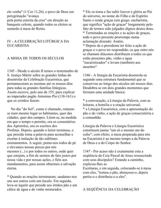 ele venha" (1 Cor 11,26), o povo de Deus em
peregrinação "avança
pela porta estreita da cruz" em direção ao
banquete celeste, quando todos os eleitos se
sentarão à mesa do Reino.
IV - A CELEBRAÇÃO LITÚRGICA DA
EUCARISTIA
A MISSA DE TODOS OS SÉCULOS
1345 - Desde o século II temos o testemunho de
S. Justiço Mártir sobre as grandes linhas do
desenrolar da Celebração Eucarística, que
permaneceram as mesmas até os nossos dias
para todas as grandes famílias litúrgicas.
Assim escreve, pelo ano de 155, para explicar
ao imperador pagão Antonino Pio (138-161) o
que os cristãos fazem:
No dia "do Sol", como é chamado, reúnem-
se num mesmo lugar os habitantes, quer das
cidades, quer dos campos. Lêem-se, na medida
em que o tempo o permite, ora os comentários
dos Apóstolos, ora os escritos dos
Profetas. Depois, quando o leitor terminou, o
que preside toma a palavra para aconselhar e
exortar à imitação de tão sublimes
ensinamentos. A seguir, pomo-nos todos de pé
e elevamos nossas preces por nós
mesmos (...) e por todos os outros, onde quer
que estejam, a fim de sermos de fato justos por
nossa vida e por nossas ações, e fiéis aos
mandamentos, para assim obtermos a salvação
eterna.
* Quando as orações terminaram, saudamo-nos
uns aos outros com um ósculo. Em seguida,
leva-se àquele que preside aos irmãos pão e um
cálice de água e de vinho misturados.
* Ele os toma e faz subir louvor e glória ao Pai
do universo, no nome do Filho e do Espírito
Santo e rende graças (em grego: eucharístia,
que significa "ação de graças" longamente pelo
fato de termos sido julgados dignos destes dons.
* Terminadas as orações e as ações de graças,
todo o povo presente prorrompe numa
aclamação dizendo: Amém.
* Depois de o presidente ter feito a ação de
graças e o povo ter respondido, os que entre nós
se chamam diáconos distribuem a todos os que
estão presentes pão, vinho e água
"eucaristizados" e levam (também) aos
ausentes".
1346 - A liturgia da Eucaristia desenrola-se
segundo uma estrutura fundamental que se
conservou ao longo dos séculos até nossos dias.
Desdobra-se em dois grandes momentos que
formam uma unidade básica:
* a convocação, a Liturgia da Palavra, com as
leituras, a homilia e a oração universal;
* a Liturgia Eucarística, com a apresentação do
pão e do vinho, a ação de graças consecratória e
a comunhão.
Liturgia da Palavra e Liturgia Eucarística
constituem juntas "um só e mesmo ato do
culto"; com efeito, a mesa preparada para nós
na Eucaristia é ao mesmo tempo a da Palavra
de Deus e a do Corpo do Senhor.
1347 - Por acaso não é exatamente esta a
seqüência da Ceia Pascal de Jesus ressuscitado
com seus discípulos? Estando a caminho,
explicou-lhes as
Escrituras, e em seguida, colocando-se à mesa
com eles, "tomou o pão, abençoou-o, depois
partiu-o e distribuiu-o a eles".
A SEQÜÊNCIA DA CELEBRAÇÃO
 