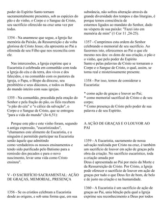 poder do Espírito Santo tornam
sacramentalmente presentes, sob as espécies do
pão e do vinho, o Corpo e o Sangue de Cristo,
seu sacrifício oferecido na cruz uma vez por
todas.
1354 - Na anamnese que segue, a Igreja faz
memória da Paixão, da Ressurreição e da volta
gloriosa de Cristo Jesus; ela apresenta ao Pai a
oferenda de seu Filho que nos reconcilia com
ele.
Nas intercessões, a Igreja exprime que a
Eucaristia é celebrada em comunhão com toda
a Igreja do céu e da terra, dos vivos e dos
falecidos, e na comunhão com os pastores da
Igreja, o Papa, o Bispo da diocese, seu
presbitério e seus diáconos, e todos os Bispos
do mundo inteiro com suas igrejas.
1355 - Na comunhão, precedida pela oração do
Senhor e pela fração do pão, os fiéis recebem
"o pão do céu" e "o cálice da salvação", o
Corpo e o Sangue de Cristo, que se entregou
"para a vida do mundo" (Jo 6,51):
Porque este pão e este vinho foram, segundo
a antiga expressão, "eucaristizados",
"chamamos este alimento de Eucaristia, e a
ninguém é permitido participar na Eucaristia
senão àquele que admitindo
como verdadeiros os nossos ensinamentos e
tendo sido purificado pelo Batismo para a
remissão dos pecados e para o novo
nascimento, levar uma vida como Cristo
ensinou".
V - O SACRIFÍCIO SACRAMENTAL: AÇÃO
DE GRAÇAS, MEMORIAL, PRESENÇA
1356 - Se os cristãos celebram a Eucaristia
desde as origens, e sob uma forma que, em sua
substância, não sofreu alteração através da
grande diversidade dos tempos e das liturgias, é
porque temos consciência de
estarmos ligados ao mandato do Senhor, dado
na véspera de sua paixão: "Fazei isto em
memória de mim" (1 Cor 11 ,24-25).
1357 - Cumprimos esta ordem do Senhor
celebrando o memorial de seu sacrifício. Ao
fazermos isto, oferecemos ao Pai o que ele
mesmo nos deu: os dons de sua criação, o pão e
o vinho, que pelo poder do Espírito
Santo e pelas palavras de Cristo se tornaram o
Corpo e o Sangue de Cristo, o qual, assim, se
torna real e misteriosamente presente.
1358 - Por isso, temos de considerar a
Eucaristia:
* como ação de graças e louvor ao Pai;
* como memorial sacrifical de Cristo e de seu
corpo;
* Como presença de Cristo pelo poder de sua
palavra e de seu Espírito.
A AÇÃO DE GRAÇAS E O LOUVOR AO
PAI
1359 - A Eucaristia, sacramento de nossa
salvação realizada por Cristo na cruz, é também
um sacrifício de louvor em ação de graças pela
obra da criação. No sacrifício eucarístico, toda
a criação amada por
Deus é apresentada ao Pai por meio da Morte e
da Ressurreição de Cristo. Por Cristo, a Igreja
pode oferecer o sacrifício de louvor em ação de
graças por tudo o que Deus fez de bom, de belo
e de justo na criação e na humanidade.
1360 - A Eucaristia é um sacrifício de ação de
graças ao Pai, unia bênção pela qual a Igreja
exprime seu reconhecimento a Deus por todos
 