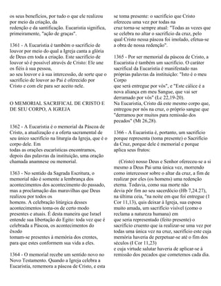 os seus benefícios, por tudo o que ele realizou
por meio da criação, da
redenção e da santificação. Eucaristia significa,
primeiramente, "ação de graças".
1361 - A Eucaristia é também o sacrifício de
louvor por meio do qual a Igreja canta a glória
de Deus em toda a criação. Este sacrifício de
louvor só é possível através de Cristo: Ele une
os fiéis à sua pessoa,
ao seu louvor e à sua intercessão, de sorte que o
sacrifício de louvor ao Pai é oferecido por
Cristo e com ele para ser aceito nele.
O MEMORIAL SACRIFICAL DE CRISTO E
DE SEU CORPO, A IGREJA
1362 - A Eucaristia é o memorial da Páscoa de
Cristo, a atualização e a oferta sacramental de
seu único sacrifício na liturgia da Igreja, que é o
corpo dele. Em
todas as orações eucarísticas encontramos,
depois das palavras da instituição, uma oração
chamada anamnese ou memorial.
1363 - No sentido da Sagrada Escritura, o
memorial não é somente a lembrança dos
acontecimentos dos acontecimento do passado,
mas a proclamação das maravilhas que Deus
realizou por todos os
homens. A celebração litúrgica desses
acontecimentos toma-os de certo modo
presentes e atuais. É desta maneira que Israel
entende sua libertação do Egito: toda vez que é
celebrada a Páscoa, os acontecimentos do
êxodo
tomam-se presentes à memória dos crentes,
para que estes conformem sua vida a eles.
1364 - O memorial recebe um sentido novo no
Novo Testamento. Quando a Igreja celebra a
Eucaristia, rememora a páscoa de Cristo, e esta
se toma presente: o sacrifício que Cristo
ofereceu uma vez por todas na
cruz torna-se sempre atual: "Todas as vezes que
se celebra no altar o sacrifício da cruz, pelo
qual Cristo nessa páscoa foi imolado, efetua-se
a obra de nossa redenção".
1365 - Por ser memorial da páscoa de Cristo, a
Eucaristia é também um sacrifício. O caráter
sacrifical da Eucaristia é manifestado nas
próprias palavras da instituição: "Isto é o meu
Corpo
que será entregue por vós", e "Este cálice é a
nova aliança em meu Sangue, que vai ser
derramado por vós" (Lc 22,19-20).
Na Eucaristia, Cristo dá este mesmo corpo que,
entregou por nós na cruz, o próprio sangue que
"derramou por muitos para remissão dos
pecados" (Mt 26,28).
1366 - A Eucaristia é, portanto, um sacrifício
porque representa (toma presente) o Sacrifício
da Cruz, porque dele é memorial e porque
aplica seus frutos:
(Cristo) nosso Deus e Senhor ofereceu-se a si
mesmo a Deus Pai uma única vez, morrendo
como intercessor sobre o altar da cruz, a fim de
realizar por eles (os homens) uma redenção
eterna. Todavia, como sua morte não
devia pôr fim ao seu sacerdócio (Hb 7,24.27),
na última ceia, "na noite em que foi entregue (1
Cor 11,13), quis deixar à Igreja, sua esposa
muito amada, um sacrifício visível (como o
reclama a natureza humana) em
que seria representado (feito presente) o
sacrifício cruento que ia realizar-se uma vez por
todas uma única vez na cruz, sacrifício este cuja
memória haveria de perpetuar-se até o fim dos
séculos (I Cor 11,23)
e cuja virtude salutar haveria de aplicar-se à
remissão dos pecados que cometemos cada dia.
 