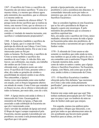 1367 - O sacrifício de Cristo e o sacrifício da
Eucaristia são um único sacrifício: "É uma só e
mesma vítima, é o mesmo que oferece agora
pelo ministério dos sacerdotes, que se ofereceu
a si mesmo então na
cruz. Apenas a maneira de oferecer difere". "E
porque neste divino sacrifício que se realiza na
missa, este mesmo Cristo, que se ofereceu a si
mesmo uma vez de maneira cruenta no altar da
cruz, está
contido e é imolado de maneira incruenta, este
sacrifício é verdadeiramente propiciatório".
1368 - A Eucaristia é também o sacrifício da
Igreja. A Igreja, que é o corpo de Cristo,
participa da oferta de sua Cabeça. Com Cristo,
ela mesma é oferecida inteira. Ela se une à sua
intercessão junto ao Pai por
todos os homens. Na Eucaristia, o sacrifício de
Cristo se torna também o sacrifício dos
membros de seu Corpo. A vida dos fiéis, seu
louvor, seu sofrimento, sua oração, seu trabalho
são unidos aos de Cristo e à sua
oferenda total, e adquirem assim um valor
novo. O sacrifício de Cristo, presente sobre o
altar, dá a todas as gerações de cristãos a
possibilidade de estarem unidos à sua oferta.
Nas catacumbas, a Igreja é
muitas vezes representada como uma mulher
em oração, com os braços largamente abertos
em atitude de orante. Como Cristo que estendeu
os braços na cruz, ela se oferece e intercede por
todos os homens, por meio dele, com ele e nele.
1369 - A Igreja inteira está unida à oferta e à
intercessão de Cristo. Encarregado do
ministério de Pedro na Igreja, o Papa está
associado a cada celebração da Eucaristia em
que ele é mencionado como
sinal e servidor da unidade da Igreja universal.
O Bispo do lugar é sempre responsável pela
Eucaristia, mesmo quando é presidida por um
presbítero; seu nome é nela pronunciado para
significar que é ele quem
preside a Igreja particular, em meio ao
presbitério e com a assistência dos diáconos. A
comunidade intercede assim por todos os
ministros que, por ela e com ela, oferecem o
Sacrifício Eucarístico:
Que se considere legítima só esta Eucaristia
que se faz sob a presidência do Bispo ou
daquele a quem este encarregou. É pelo
ministério dos presbíteros que se consuma o
sacrifício espiritual dos
fiéis, em união com o sacrifício de Cristo, único
mediador, oferecido em nome de toda a Igreja
na Eucaristia pelas mãos dos presbíteros, de
forma incruenta e sacramenta até que o próprio
Senhor venha.
1370 - À oferenda de Cristo unem-se não
somente os membros que estão ainda na terra,
mas também os que já estão na glória do céu: é
em comunhão com a santíssima Virgem Maria
e fazendo memória dela, assim
como de todos os santos e santas, que a Igreja
oferece o Sacrifício Eucarístico. Na Eucaristia,
a Igreja, com Maria, está como que ao pé da
cruz, unida à oferta e à intercessão de Cristo.
1371 - O Sacrifício Eucarístico é também
oferecido pelos fiéis defuntos "que morreram
em Cristo e não estão ainda plenamente
purificados", para que possam entrar na luz e na
paz de Cristo:
Enterrai este corpo onde quer que seja! Não
tenhais nenhuma preocupação por ele! Tudo o
que vos peço é que vos lembreis de mim no
altar do Senhor onde quer que estejais.
Em seguida, oramos (na anáfora) pelos
santos padres e Bispos que faleceram, e em
geral por todos os que adormeceram antes de
nós acreditando que haverá muito grande
benefício para as almas, em favor
 