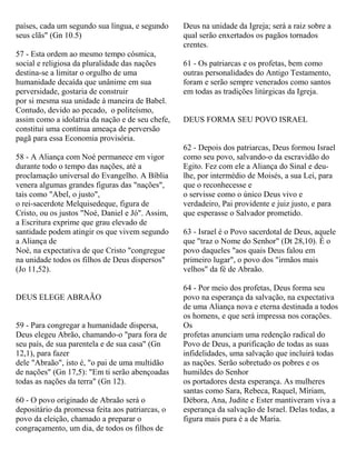 países, cada um segundo sua língua, e segundo
seus clãs" (Gn 10.5)
57 - Esta ordem ao mesmo tempo cósmica,
social e religiosa da pluralidade das nações
destina-se a limitar o orgulho de uma
humanidade decaída que unânime em sua
perversidade, gostaria de construir
por si mesma sua unidade à maneira de Babel.
Contudo, devido ao pecado, o politeísmo,
assim como a idolatria da nação e de seu chefe,
constitui uma contínua ameaça de perversão
pagã para essa Economia provisória.
58 - A Aliança com Noé permanece em vigor
durante todo o tempo das nações, até a
proclamação universal do Evangelho. A Bíblia
venera algumas grandes figuras das "nações",
tais como "Abel, o justo",
o rei-sacerdote Melquisedeque, figura de
Cristo, ou os justos "Noé, Daniel e Jó". Assim,
a Escritura exprime que grau elevado de
santidade podem atingir os que vivem segundo
a Aliança de
Noé, na expectativa de que Cristo "congregue
na unidade todos os filhos de Deus dispersos"
(Jo 11,52).
DEUS ELEGE ABRAÃO
59 - Para congregar a humanidade dispersa,
Deus elegeu Abrão, chamando-o "para fora de
seu país, de sua parentela e de sua casa" (Gn
12,1), para fazer
dele "Abraão", isto é, "o pai de uma multidão
de nações" (Gn 17,5): "Em ti serão abençoadas
todas as nações da terra" (Gn 12).
60 - O povo originado de Abraão será o
depositário da promessa feita aos patriarcas, o
povo da eleição, chamado a preparar o
congraçamento, um dia, de todos os filhos de
Deus na unidade da Igreja; será a raiz sobre a
qual serão enxertados os pagãos tornados
crentes.
61 - Os patriarcas e os profetas, bem como
outras personalidades do Antigo Testamento,
foram e serão sempre venerados como santos
em todas as tradições litúrgicas da Igreja.
DEUS FORMA SEU POVO ISRAEL
62 - Depois dos patriarcas, Deus formou Israel
como seu povo, salvando-o da escravidão do
Egito. Fez com ele a Aliança do Sinal e deu-
lhe, por intermédio de Moisés, a sua Lei, para
que o reconhecesse e
o servisse como o único Deus vivo e
verdadeiro, Pai providente e juiz justo, e para
que esperasse o Salvador prometido.
63 - Israel é o Povo sacerdotal de Deus, aquele
que "traz o Nome do Senhor" (Dt 28,10). É o
povo daqueles "aos quais Deus falou em
primeiro lugar", o povo dos "irmãos mais
velhos" da fé de Abraão.
64 - Por meio dos profetas, Deus forma seu
povo na esperança da salvação, na expectativa
de uma Aliança nova e eterna destinada a todos
os homens, e que será impressa nos corações.
Os
profetas anunciam uma redenção radical do
Povo de Deus, a purificação de todas as suas
infidelidades, uma salvação que incluirá todas
as nações. Serão sobretudo os pobres e os
humildes do Senhor
os portadores desta esperança. As mulheres
santas como Sara, Rebeca, Raquel, Míriam,
Débora, Ana, Judite e Ester mantiveram viva a
esperança da salvação de Israel. Delas todas, a
figura mais pura é a de Maria.
 