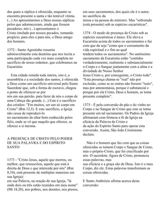 das quais a súplica é oferecida, enquanto se
encontra presente a santa e tão temível vítima.
(...) Ao apresentarmos a Deus nossas súplicas
pelos que adormeceram, ainda que fossem
pecadores, nós (...) apresentamos o
Cristo imolado por nossos pecados, tomando
propício, para eles e para nós, o Deus amigo
dos homens.
1372 - Santo Agostinho resumiu
admiravelmente esta doutrina que nos incita a
uma participação cada vez mais completa no
sacrifício de nosso redentor, que celebramos na
Eucaristia:
Esta cidade remida toda inteira, isto é, a
assembléia e a sociedade dos santos, é oferecida
a Deus como um sacrifício universal pelo Sumo
Sacerdote que, sob a forma de escravo, chegou
a ponto de oferecer-se por
nós em sua paixão, para fazer de nós o corpo de
uma Cabeça tão grande. (...) Este é o sacrifício
dos cristãos: "Em muitos, ser um só corpo em
Cristo” (Rm 12,5). E este sacrifício, a Igreja
não cessa de reproduzi-lo
no sacramento do altar bem conhecido pelos
fiéis, onde se vê que naquilo que oferece, se
oferece a si mesma.
A PRESENÇA DE CRISTO PELO PODER
DE SUA PALAVRA E DO ESPÍRITO
SANTO
1373 - "Cristo Jesus, aquele que morreu, ou
melhor, que ressuscitou, aquele que está à
direita de Deus e que intercede por nós" (Rm
8,34), está presente de múltiplas maneiras em
sua Igreja):
em sua Palavra, na oração de sua Igreja, "lá
onde dois ou três estão reunidos em meu nome"
(Mt 18,20), nos pobres, nos doentes, nos presos,
em seus sacramentos, dos quais ele é o autor,
no sacrifício da
missa e na pessoa do ministro. Mas "sobretudo
(está presente) sob as espécies eucarísticas".
1374 - O modo de presença de Cristo sob as
espécies eucarísticas é único. Ele eleva a
Eucaristia acima de todos os sacramentos e faz
com que da seja "como que o coroamento da
vida espiritual e o fim ao qual
tendem todos os sacramentos". No santíssimo
sacramento da Eucaristia estão "contidos
verdadeiramente, realmente e substancialmente
o Corpo e o Sangue juntamente com a alma e a
divindade de Nosso Senhor
Jesus Cristo e, por conseguinte, o Cristo todo".
"Esta presença chama-se "real" não por
exclusão, como se as outras não fossem "reais",
mas por antonomásia, porque é substancial e
porque por ela Cristo, Deus e homem, se toma
presente completo".
1375 - É pela conversão do pão e do vinho no
Corpo e no Sangue de Cristo que este se torna
presente em tal sacramento. Os Padres da Igreja
afirmaram com firmeza a fé da Igreja na
eficácia da Palavra de Cristo e
da ação do Espírito Santo para operar esta
conversão. Assim, São João Crisóstomo
declara:
Não é o homem que faz com que as coisas
oferecidas se tomem Corpo e Sangue de Cristo,
mas o próprio Cristo, que foi crucificado por
nós. O sacerdote, figura de Cristo, pronuncia
essas palavras, mas
sua eficácia e a graça são de Deus. Isto é o meu
Corpo, diz ele. Estas palavras transformam as
coisas oferecidas.
E Santo Ambrósio afirma acerca desta
conversão:
 