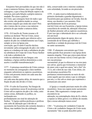 Estejamos bem persuadidos de que isto não é
o que a natureza formou, mas o que a bênção
consagrou, e que a força da bênção supera a da
natureza, pois pela bênção a própria natureza
mudada. Por acaso a palavra
de Cristo, que conseguiu fazer do nada o que
não existia, não poderia mudar as coisas
existentes naquilo que ainda não eram? Pois
não é menos dar às coisas a sua natureza
primeira do que mudar a natureza delas.
1376 - O Concílio de Trento resume a fé
católica ao declarar "Por ter Cristo, nosso
Redentor, dito que aquilo que oferecia sob a
espécie do pão era verdadeiramente seu Corpo,
sempre se teve na Igreja esta
convicção, que O santo Concílio declara
novamente: pela consagração do pão e do vinho
opera-se a mudança de toda a substância do pão
na substância do Corpo de Cristo Nosso Senhor
e de toda a substância do
vinho na substância do seu Sangue; esta
mudança, a Igreja católica denominou-a com
acerto e exatidão transubstanciação".
1377 - A presença eucarística de Cristo começa
no momento da consagração e dura também
enquanto subsistirem as espécies eucarísticas.
Cristo está presente inteiro em cada uma das
espécies e inteiro
em cada uma das partes delas, de maneira que a
fração do pão não divide o Cristo.
1378 - O culto da Eucaristia. Na liturgia da
missa, exprimimos nossa fé na presença real de
Cristo sob as espécies do pão e do vinho, entre
outras coisas, dobrando os joelhos, ou
inclinando-nos
profundamente em sinal de adoração do
Senhor. "A Igreja católica professou e professa
este culto de adoração que é devido ao
sacramento da Eucaristia não somente durante a
Missa, mas também fora da celebração
dela, conservando com o máximo cuidarem
com solenidade, levando-as em procissão.
1379 - A santa reserva (tabernáculo) era
primeiro destinada a guardar dignamente a
Eucaristia para que pudesse ser levada, fora da
missa, aos doentes e aos ausentes. Pelo
aprofundamento da fé na presença
real de Cristo em sua Eucaristia, a Igreja tomou
consciência do sentido da, adoração silenciosa
do Senhor presente sob as espécies eucarísticas.
É por isso que o tabernáculo deve ser colocado
em um local
particularmente digno da igreja; deve ser
construído de tal forma que sublinhe e
manifeste a verdade da presença real de Cristo
no santo sacramento.
1380 - É altamente conveniente que Cristo
tenha querido ficar presente à sua Igreja desta
maneira singular. Visto que estava para deixar
os seus em sua forma visível, Cristo quis dar-
nos sua presença
sacramental; já que ia oferecer-se na cruz para
nos salvar, queria que tivéssemos o memorial
do amor com o qual nos amou "até o fim" (Jo
13,1), até o dom de sua vida. Com efeito, em
sua presença eucarística Ele
permanece misteriosamente no meio de nós
como aquele que nos amou e que se entregou
por nós, e o faz sob os sinais que exprimem e
comunicam este amor:
A Igreja e o mundo precisam muito do culto
eucarístico. Jesus nos espera neste sacramento
do amor. Não regateemos o tempo para ir
encontrá-lo na
adoração, na contemplação cheia de fé e aberta
a reparar as faltas graves e os delitos do mundo.
Que a nossa adoração nunca cesse!
1381 - "A presença do verdadeiro Corpo de
Cristo e do verdadeiro Sangue de Cristo neste
sacramento "não se pode descobrir pelos
 