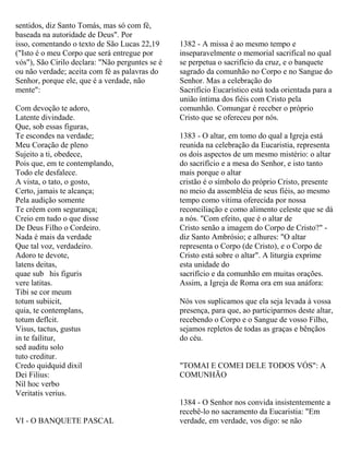 sentidos, diz Santo Tomás, mas só com fé,
baseada na autoridade de Deus". Por
isso, comentando o texto de São Lucas 22,19
("Isto é o meu Corpo que será entregue por
vós"), São Cirilo declara: "Não perguntes se é
ou não verdade; aceita com fé as palavras do
Senhor, porque ele, que é a verdade, não
mente":
Com devoção te adoro,
Latente divindade.
Que, sob essas figuras,
Te escondes na verdade;
Meu Coração de pleno
Sujeito a ti, obedece,
Pois que, em te contemplando,
Todo ele desfalece.
A vista, o tato, o gosto,
Certo, jamais te alcança;
Pela audição somente
Te crêem com segurança;
Creio em tudo o que disse
De Deus Filho o Cordeiro.
Nada é mais da verdade
Que tal voz, verdadeiro.
Adoro te devote,
latens deitas,
quae sub his figuris
vere latitas.
Tibi se cor meum
totum subiicit,
quia, te contemplans,
totum deflcit.
Visus, tactus, gustus
in te faílitur,
sed auditu solo
tuto creditur.
Credo quidquid dixil
Dei Filius:
Nil hoc verbo
Veritatis verius.
VI - O BANQUETE PASCAL
1382 - A missa é ao mesmo tempo e
inseparavelmente o memorial sacrifical no qual
se perpetua o sacrifício da cruz, e o banquete
sagrado da comunhão no Corpo e no Sangue do
Senhor. Mas a celebração do
Sacrifício Eucarístico está toda orientada para a
união íntima dos fiéis com Cristo pela
comunhão. Comungar é receber o próprio
Cristo que se ofereceu por nós.
1383 - O altar, em tomo do qual a Igreja está
reunida na celebração da Eucaristia, representa
os dois aspectos de um mesmo mistério: o altar
do sacrifício e a mesa do Senhor, e isto tanto
mais porque o altar
cristão é o símbolo do próprio Cristo, presente
no meio da assembléia de seus fiéis, ao mesmo
tempo como vítima oferecida por nossa
reconciliação e como alimento celeste que se dá
a nós. "Com efeito, que é o altar de
Cristo senão a imagem do Corpo de Cristo?" -
diz Santo Ambrósio; e alhures: "O altar
representa o Corpo (de Cristo), e o Corpo de
Cristo está sobre o altar". A liturgia exprime
esta unidade do
sacrifício e da comunhão em muitas orações.
Assim, a Igreja de Roma ora em sua anáfora:
Nós vos suplicamos que ela seja levada à vossa
presença, para que, ao participarmos deste altar,
recebendo o Corpo e o Sangue de vosso Filho,
sejamos repletos de todas as graças e bênçãos
do céu.
"TOMAI E COMEI DELE TODOS VÓS": A
COMUNHÃO
1384 - O Senhor nos convida insistentemente a
recebê-lo no sacramento da Eucaristia: "Em
verdade, em verdade, vos digo: se não
 