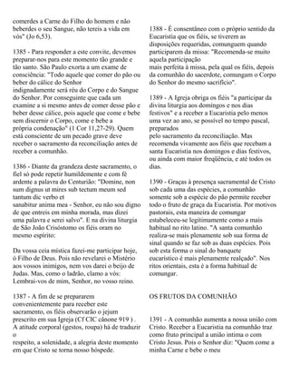 comerdes a Carne do Filho do homem e não
beberdes o seu Sangue, não tereis a vida em
vós" (Jo 6,53).
1385 - Para responder a este convite, devemos
preparar-nos para este momento tão grande e
tão santo. São Paulo exorta a um exame de
consciência: "Todo aquele que comer do pão ou
beber do cálice do Senhor
indignadamente será réu do Corpo e do Sangue
do Senhor. Por conseguinte que cada um
examine a si mesmo antes de comer desse pão e
beber desse cálice, pois aquele que come e bebe
sem discernir o Corpo, come e bebe a
própria condenação" (1 Cor 11,27-29). Quem
está consciente de um pecado grave deve
receber o sacramento da reconciliação antes de
receber a comunhão.
1386 - Diante da grandeza deste sacramento, o
fiel só pode repetir humildemente e com fé
ardente a palavra do Centurião: "Domine, non
sum dignus ut mires sub tectum meum sed
tantum dic verbo et
sanabitur anima mea - Senhor, eu não sou digno
de que entreis em minha morada, mas dizei
uma palavra e serei salvo". E na divina liturgia
de São João Crisóstomo os fiéis oram no
mesmo espírito:
Da vossa ceia mística fazei-me participar hoje,
ó Filho de Deus. Pois não revelarei o Mistério
aos vossos inimigos, nem vos darei o beijo de
Judas. Mas, como o ladrão, clamo a vós:
Lembrai-vos de mim, Senhor, no vosso reino.
1387 - A fim de se prepararem
convenientemente para receber este
sacramento, os fiéis observarão o jejum
prescrito em sua Igreja (Cf CIC cânone 919 ) .
A atitude corporal (gestos, roupa) há de traduzir
o
respeito, a solenidade, a alegria deste momento
em que Cristo se torna nosso hóspede.
1388 - É consentâneo com o próprio sentido da
Eucaristia que os fiéis, se tiverem as
disposições requeridas, comunguem quando
participarem da missa: "Recomenda-se muito
aquela participação
mais perfeita à missa, pela qual os fiéis, depois
da comunhão do sacerdote, comungam o Corpo
do Senhor do mesmo sacrifício".
1389 - A Igreja obriga os fiéis "a participar da
divina liturgia aos domingos e nos dias
festivos" e a receber a Eucaristia pelo menos
uma vez ao ano, se possível no tempo pascal,
preparados
pelo sacramento da reconciliação. Mas
recomenda vivamente aos fiéis que recebam a
santa Eucaristia nos domingos e dias festivos,
ou ainda com maior freqüência, e até todos os
dias.
1390 - Graças à presença sacramental de Cristo
sob cada uma das espécies, a comunhão
somente sob a espécie do pão permite receber
todo o fruto de graça da Eucaristia. Por motivos
pastorais, esta maneira de comungar
estabeleceu-se legitimamente como a mais
habitual no rito latino. "A santa comunhão
realiza-se mais plenamente sob sua forma de
sinal quando se faz sob as duas espécies. Pois
sob esta forma o sinal do banquete
eucarístico é mais plenamente realçado". Nos
ritos orientais, esta é a forma habitual de
comungar.
OS FRUTOS DA COMUNHÃO
1391 - A comunhão aumenta a nossa união com
Cristo. Receber a Eucaristia na comunhão traz
como fruto principal a união intima o com
Cristo Jesus. Pois o Senhor diz: "Quem come a
minha Carne e bebe o meu
 