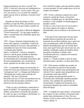 Sangue permanece em mim e eu nele" (Jo
6,56). A vida em Cristo tem seu fundamento no
banquete eucarístico: "Assim como o Pai, que
vive, me enviou e eu vivo pelo Pai, também
aquele que de mim se alimenta viverá por mim"
(Jo 6,57):
Quando nas festas do Senhor os fiéis
recebem o Corpo do Filho, proclamam uns aos
outros a Boa Nova de que é dado o penhor da
vida,
como quando o anjo disse a Maria de Mágdala:
"Cristo ressuscitou!". Eis que agora também a
vida e a ressurreição são conferidas àquele que
recebe o Cristo.
1392 - O que o alimento material produz em
nossa vida corporal, a comunhão o realiza de
maneira admirável em nossa vida espiritual. A
comunhão da Carne de Cristo ressuscitado,
"vivificado pelo Espírito
Santo e vivificante", conserva, aumenta e
renova a vida da graça recebida no Batismo.
Este crescimento da vida cristã precisa
ser alimentado pela Comunhão Eucarística, pão
da nossa peregrinação, até o momento da
morte, quando nos ser dado como viático.
1393 - A comunhão separa-nos do pecado. O
Corpo de Cristo que recebemos na comunhão é
"entregue por nós", e o Sangue que bebemos é
"derramado por muitos para remissão dos
pecados". Por isso a Eucaristia
não pode unir-nos a Cristo sem purificar-nos ao
mesmo tempo dos pecados cometidos e sem
preservar-nos dos pecados futuros:
"Toda vez que o recebermos, anunciamos a
morte do Senhor". Se anunciamos a morte do
Senhor, anunciamos a remissão dos pecados.
Se, toda vez que o seu Sangue é derramado, o é
para a remissão dos pecados,
devo recebê-lo sempre, para que perdoe sempre
os meus pecados. Eu que sempre peco, devo ter
sempre um remédio.
1394 - Como o alimento corporal serve para
restaurar a perda das forças, a Eucaristia
fortalece a caridade que, na vida diária, tende a
arrefecer; e esta caridade vivificada apaga os
pecados veniais.
Ao dar-se a nós, Cristo reaviva nosso amor e
nos torna capazes de romper as amarras
desordenadas com as criaturas e de enraizar-nos
nele:
Visto que Cristo morreu por nós por amor,
quando fazemos memória de sua morte no
momento do sacrifício pedimos que o amor nós
seja concedido pela vinda do Espírito Santo;
pedimos humildemente que em virtude deste
amor, pelo qual Cristo quis morrer por nós, nós
também, recebendo a graça do Espírito Santo,
possamos considerar o mundo como
crucificado para nós, e sejamos nós mesmos
crucificados para o
mundo. (...) Tendo recebido o dom de amor
morramos para o pecado e vivamos para Deus.
1395 - Pela mesma caridade que acende em
nós, a Eucaristia nos preserva dos pecados
mortais futuros. Quanto mais participarmos da
vida de Cristo e quanto mais progredirmos em
sua amizade, tanto mais difícil
de ele separar-nos pelo pecado mortal. A
Eucaristia não é destinada a perdoar pecados
mortais. Isso é próprio do sacramento da
reconciliação. É próprio da Eucaristia ser o
sacramento daqueles que estão na comunhão
plena da Igreja.
1396 - A unidade do corpo místico: a Eucaristia
faz a Igreja. Os que recebem a Eucaristia estão
unidos mais intimamente a Cristo. Por isso
mesmo, Cristo os une a todos os fiéis em um só
corpo, a Igreja. A
 