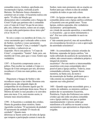 comunhão renova, fortalece, aprofunda esta
incorporação à Igreja, realizada já pelo
Batismo. No Batismo fomos chamados a
constituir um só corpo. A Eucaristia realiza este
apelo: "O cálice de bênção que
abençoamos não é comunhão com o Sangue de
Cristo? O pão que partimos não é comunhão
com o Corpo de Cristo? Já que há um único
pão, nós, embora muitos, somos um só corpo,
visto que todos participamos desse único pão"
(1Cor 10,16-17).
Se sois o corpo e os membros de Cristo, é o
vosso sacramento que é colocado sobre a mesa
do Senhor, recebeis o vosso sacramento.
Respondeis "Amém" ("sim, é verdade!") àquilo
que recebeis, e subscreveis ao
responder. Ouvis esta palavra: "o Corpo de
Cristo", e respondeis: "Amém". Sede, pois, um
membro de Cristo, para que o vosso Amém seja
verdadeiro.
1397 - A Eucaristia compromete com os
pobres. Para receber na verdade o Corpo e o
Sangue de Cristo entregues por nós, devemos
reconhecer o Cristo nos mais pobres, seus
irmãos:
Degustaste o Sangue do Senhor e não
reconheces sequer o teu irmão. Desonras esta
própria mesa, não julgando digno de
compartilhar do teu alimento aquele que foi
julgado digno de participar desta mesa. Deus te
libertou de todos os teus pecados e te convidou
para esta mesa. E tu, nem mesmo assim, te
tornaste mais misericordioso.
1398 - A Eucaristia e a unidade dos cristãos.
Diante da grandeza deste mistério, Santo
Agostinho exclama: "Ó sacramento da piedade!
Ó sacramento da unidade! Ó vínculo da
caridade!". Quanto mais
dolorosas se fazem sentir as divisões da Igreja
que rompem a participação comum à mesa do
Senhor, tanto mais prementes são as orações ao
Senhor para que voltem os dias da unidade
completa de todos os que nele crêem.
1399 - As Igrejas orientais que não estão em
comunhão plena com a Igreja católica celebram
a Eucaristia com um grande amor. "Essas
Igrejas, embora separadas, têm verdadeiros
sacramentos - principalmente,
em virtude da sucessão apostólica, o sacerdócio
e a Eucaristia -, que as unem intimamente a
nós". Por isso certa comunhão in sacris na
Eucaristia
é "não somente possível, mas até aconselhável,
em circunstâncias favoráveis e com a aprovação
da autoridade eclesiástica".
1400 - As comunidades eclesiais oriundas da
Reforma, separadas da Igreja católica, "em
razão sobretudo da ausência do sacramento da
ordem, não conservaram a substância própria e
integral do mistério
eucarístico". Por este motivo a intercomunhão
eucarística com essas comunidades não é
possível para a Igreja católica. Todavia, essas
comunidades eclesiais, "quando fazem
memória, na Santa ceia, da morte e
da ressurreição do Senhor, professam que a
vida consiste na comunhão com Cristo e
esperam sua volta gloriosa".
1401 - Quando urge uma necessidade grave, a
critério do ordinário, os ministros católicos
podem dar os sacramentos Eucaristia,
Penitência, Unção dos Enfermos) aos outros
cristãos que não estão em plena comunhão
com a Igreja católica, mas que os pedem
espontaneamente: é preciso então que
manifestem a fé católica no tocante a esses
sacramentos e que apresentem as disposições
exigidas.
 