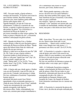 VII - A EUCARISTIA - "PENHOR DA
GLÓRIA FUTURA"
1402 - Em uma oração, a Igreja aclama o
mistério da Eucaristia: "O sacrum convivium in
quo Christus sumitur. Recolitur memoria
passionis eius; mens impletur gratia etffiturae
gloriae nobis pignus datur - O
sagrado banquete, em que de Cristo nos
alimentamos. Celebra-se a memória de sua
Paixão, o espírito é repleto de graças e se nos
dão penhor da glória". Se a Eucaristia é o
memorial da Páscoa do Senhor, se
por nossa comunhão ao altar somos repletos "de
todas as graças e bênçãos do céu", a Eucaristia
também a antecipação da glória celeste.
1403 - Quando da última Ceia, o Senhor
mesmo dirigia o olhar de seus discípulos para a
realização da Páscoa no Reino de Deus: "Desde
agora não beberei deste fruto da videira até
aquele dia em que convosco
beberei o vinho novo no Reino de meu Pai" (Mt
26, 29). Toda vez que a Igreja celebra a
Eucaristia lembra-se desta promessa, e seu
olhar se volta para "aquele que vem" (Ap 1,4).
Em sua oração, suspira por sua
vinda: "Maran athá" (1 Cor 16,22), "Vem,
Senhor Jesus" (Ap 22,20), "Venha vossa graça
e passe este mundo!".
1404 - A Igreja sabe que, desde agora, o Senhor
vem em sua Eucaristia, e que ali Ele está, no
meio de nós. Contudo, esta presença é velada.
Por isso, celebramos a Eucaristia "expectantes
beatam spem et
adventum Salvatoris nostri Jesu Christi -
aguardando a bem-aventurada esperança e a
vinda de nosso Salvador Jesus Cristo", pedindo
"saciar-nos eternamente da vossa glória,
quando enxugardes toda lágrima
dos nossos olhos. Então, contemplando-vos
como sois, seremos para sempre semelhantes a
vós e cantaremos sem cessar os vossos
louvores, por Cristo, Senhor nosso".
1405 - Desta grande esperança, a dos céus
novos e da terra nova nos quais habitará a
justiça, não temos penhor mais seguro, sinal
mais manifesto do que a Eucaristia. Com efeito,
toda vez que é celebrado
este mistério, "opera-se a obra da nossa
redenção" e nós "partimos um mesmo pão, que
é remédio de imortalidade, antídoto não para a
morte, mas para a vida eterna em Jesus Cristo".
RESUMINDO
1406 - Jesus disse: "Eu sou o pão vivo, descido
do céu. Quem comer deste pão viverá
eternamente...... Quem come a minha Carne e
bebe o meu Sangue tem vida eterna. (...)
permanece em mim e eu nele" (Jo 6,51.54.56).
1407 - A Eucaristia é o coração e o ápice da
vida da Igreja, pois nela Cristo associa sua
Igreja e todos os seus membros a seu sacrifício
de louvor e de ação de graças oferecido uma
vez por todas na cruz a seu
Pai; por seu sacrifício ele derrama as graças da
salvação sobre o seu corpo, que é a Igreja.
1408 - A Celebração Eucarística comporta
sempre: a proclamação da Palavra de Deus, a
ação de graças a Deus Pai por todos os seus
benefícios, sobretudo pelo dom de seu Filho, a
consagração do pão e do vinho e a
participação no banquete litúrgico pela
recepção do Corpo e do Sangue do Senhor.
Estes elementos constituem um só e mesmo ato
de culto.
1409 - A Eucaristia é o memorial da páscoa de
Cristo: isto é, da obra da salvação realizada pela
 