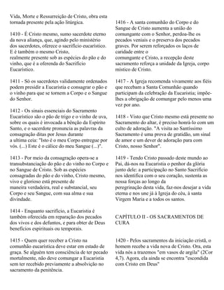Vida, Morte e Ressurreição de Cristo, obra esta
tornada presente pela ação litúrgica.
1410 - É Cristo mesmo, sumo sacerdote eterno
da nova aliança, que, agindo pelo ministério
dos sacerdotes, oferece o sacrifício eucarístico.
E é também o mesmo Cristo,
realmente presente sob as espécies do pão e do
vinho, que é a oferenda do Sacrifício
Eucarístico.
1411 - Só os sacerdotes validamente ordenados
podem presidir a Eucaristia e consagrar o pão e
o vinho para que se tornem a Corpo e o Sangue
do Senhor.
1412 - Os sinais essenciais do Sacramento
Eucarístico são o pão de trigo e o vinho de uva,
sobre os quais é invocada a bênção da Espírito
Santo, e o sacerdote pronuncia as palavras da
consagração ditas por Jesus durante
a ultima ceia: "Isto é o meu Corpo entregue por
vós. (...) Este é o cálice do meu Sangue (...)".
1413 - Por meio da consagração opera-se a
transubstanciação do pão e do vinho no Corpo e
no Sangue de Cristo. Sob as espécies
consagradas do pão e do vinho, Cristo mesmo,
vivo e glorioso está presente de
maneira verdadeira, real e substancial, seu
Corpo e seu Sangue, com sua alma e sua
divindade.
1414 - Enquanto sacrifício, a Eucaristia é
também oferecida em reparação dos pecados
dos vivos e dos defuntos, e para obter de Deus
benefícios espirituais ou temporais.
1415 - Quem quer receber a Cristo na
comunhão eucarística deve estar em estado de
graça. Se alguém tem consciência de ter pecado
mortalmente, não deve comungar a Eucaristia
sem ter recebido previamente a absolvição no
sacramento da penitência.
1416 - A santa comunhão do Corpo e do
Sangue de Cristo aumenta a união do
comungante com o Senhor, perdoa-lhe os
pecados veniais e o preserva dos pecados
graves. Por serem reforçados os laços de
caridade entre o
comungante e Cristo, a recepção deste
sacramento reforça a unidade da Igreja, corpo
místico de Cristo.
1417 - A Igreja recomenda vivamente aos fiéis
que recebam a Santa Comunhão quando
participam da celebração da Eucaristia; impõe-
lhes a obrigação de comungar pelo menos uma
vez por ano.
1418 - Visto que Cristo mesmo está presente no
Sacramento do altar, é preciso honrá-lo com um
culto de adoração. "A visita ao Santíssimo
Sacramento é uma prova de gratidão, um sinal
de amor e um dever de adoração para com
Cristo, nosso Senhor".
1419 - Tendo Cristo passado deste mundo ao
Pai, dá-nos na Eucaristia o penhor da glória
junto dele: a participação no Santo Sacrifício
nos identifica com o seu coração, sustenta as
nossa forças ao longo da
peregrinação desta vida, faz-nos desejar a vida
eterna e nos une já à Igreja do céu, à santa
Virgem Maria e a todos os santos.
CAPÍTULO II - OS SACRAMENTOS DE
CURA
1420 - Pelos sacramentos da iniciação cristã, o
homem recebe a vida nova de Cristo. Ora, esta
vida nós a trazemos "em vasos de argila" (2Cor
4,7). Agora, ela ainda se encontra "escondida
com Cristo em Deus"
 