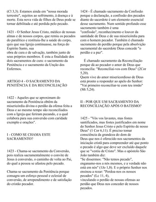 (Cl 3,3). Estamos ainda em "nossa morada
terrestre", sujeitos ao sofrimento, à doença e à
morte. Esta nova vida de filhos de Deus pode se
tornar debilitada e até perdida pelo pecado.
1421 - O Senhor Jesus Cristo, médico de nossas
almas e de nossos corpos, que remiu os pecados
do paralítico e restituiu-lhe a saúde do corpo,
quis que sua Igreja continuasse, na força do
Espírito Santo, sua
obra de cura e de salvação, também junto de
seus próprios membros. É esta a finalidade dos
dois sacramentos de cura: o sacramento da
Penitência e o sacramento da Unção dos
Enfermos.
ARTIGO 4 - O SACRAMENTO DA
PENITÊNCIA E DA RECONCILIAÇÃO
1422 - Aqueles que se aproximam do
sacramento da Penitência obtêm da
misericórdia divina o perdão da ofensa feita a
Deus e ao mesmo tempo são reconciliados
com a Igreja que feriram pecando, e a qual
colabora para sua conversão com caridade
exemplo e orações".
I - COMO SE CHAMA ESTE
SACRAMENTO?
1423 - Chama-se sacramento da Conversão,
pois realiza sacramentalmente o convite de
Jesus à conversão, o caminho de volta ao Pai,
do qual a pessoa se afastou pelo pecado.
Chama-se sacramento da Penitência porque
consagra um esforço pessoal e eclesial de
conversão, de arrependimento e de satisfação
do cristão pecador.
1424 - É chamado sacramento da Confissão
porque a declaração, a confissão dos pecados
diante do sacerdote é um elemento essencial
desse sacramento. Num sentido profundo esse
sacramento também é uma
"confissão", reconhecimento e louvor da
santidade de Deus e de sua misericórdia para
com o homem pecador. Também é chamado
sacramento do perdão porque pela absolvição
sacramental do sacerdote Deus concede "o
perdão e a paz".
É chamado sacramento da Reconciliação
porque dá ao pecador o amor de Deus que
reconcilia: "Reconciliai-vos com Deus" (2Cor
5,20).
Quem vive do amor misericordioso de Deus
está pronto a responder ao apelo do Senhor:
"Vai primeiro reconciliar-te com teu irmão"
(Mt 5,24).
II - POR QUE UM SACRAMENTO DA
RECONCILIAÇÃO APÓS O BATISMO?
1425 - "Vós vos lavastes, mas fostes
santificados, mas fostes justificados em nome
do Senhor Jesus Cristo e pelo Espírito de nosso
Deus" (1 Cor 6,11). É preciso tomar
consciência da grandeza do dom de
Deus que nos é oferecido nos sacramentos da
iniciação cristã para compreender até que ponto
o pecado é algo que deve ser excluído daquele
que se "vestiu de Cristo". Mas o apóstolo São
João também diz:
"Se dissermos: "Não temos pecado",
enganamo-nos a nós mesmos, e a verdade não
está em nós" (1Jo 1,8). E o próprio Senhor nos
ensinou a rezar: "Perdoa-nos os nossos
pecados" (Lc 11, 4),
vinculando o perdão de nossas ofensas ao
perdão que Deus nos conceder de nossos
pecados.
 