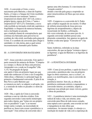1426 - A conversão a Cristo, o novo
nascimento pelo Batismo, o dom do Espírito
Santo, o Corpo e o Sangue de Cristo recebidos
como alimento nos tornaram "santos e
irrepreensíveis diante dele" (Ef 1,4), como a
própria Igreja, esposa de Cristo, é "santa e
irrepreensível" (Ef 5,27). Entretanto, a nova
vida recebida na iniciação cristã não suprimiu a
fragilidade e a fraqueza da natureza humana,
nem a inclinação ao pecado,
que a tradição chama de concupiscência, que
continua nos batizados para prová-los no
combate da vida cristã, auxiliados pela graça de
Cristo. É o combate da conversão para chegar à
santidade e à vida eterna, para a qual somos
incessantemente chamados pelo Senhor.
III - A CONVERSÃO DOS BATIZADOS
1427 - Jesus convida à conversão. Este apelo é
parte essencial do anúncio do Reino: "Cumpriu-
se o tempo e o Reino de Deus está próximo.
Arrependei-vos e crede no Evangelho" (Mc
1,15). Na pregação da Igreja
este apelo é feito em primeiro lugar aos que
ainda não conhecem a Cristo e seu Evangelho.
Além disso, o Batismo é o principal lugar da
primeira e fundamental conversão. É pela fé na
Boa Nova e pelo Batismo que
se renuncia ao mal e se adquire a salvação, isto
é, a remissão de todos os pecados e o dom da
nova vida.
1428 - Ora, o apelo de Cristo à conversão
continua a soar na vida dos cristãos. Esta
segunda conversão é uma tarefa ininterrupta
para toda a Igreja, que "reúne em seu próprio
seio os pecadores" e que "e ao mesmo
tempo santa e sempre, na necessidade de
purificar-se, busca sem cessar a penitência e a
renovação". Este esforço de conversão não é
apenas uma obra humana. E o movimento do
"coração contrito".
atraído e movido pela graça a responder ao
amor misericordioso de Deus que nos amou
primeiro.
1429 - Comprova-o a conversão de S. Pedro
após a tríplice negação de seu mestre. O olhar
de infinita misericórdia de Jesus provoca
lágrimas de arrependimento e, depois da
ressurreição do Senhor, a afirmação,
três vezes reiterada, de seu amor por ele. A
segunda conversão também possui uma
dimensão comunitária. Isto aparece no apelo do
Senhor a toda uma Igreja: "Converte-te!" (Ap
2,5.16).
Santo Ambrósio, referindo-se às duas
conversões, diz que na Igreja "existem a água e
as lágrimas: a água do Batismo e as lágrimas da
penitência".
IV - A PENITÊNCIA INTERIOR
1430 - Como já nos profetas, o apelo de Jesus à
conversão e penitência não visa em primeiro
lugar às obras exteriores, saco e a cinza", os
jejuns e as mortificações, mas à conversão do
coração, à
penitência interior. Sem ela, as obras de
penitência continuam estéreis e enganadoras: a
conversão interior, ao contrário, impele a
expressar essa atitude por sinais visíveis, gestos
e obras de penitência.
1431 - A penitência interior é uma reorientação
radical de toda a vida, um retorno, uma
conversão para Deus de todo nosso coração,
uma ruptura com o pecado, uma aversão ao mal
e repugnância às más obras que
cometemos. Ao mesmo tempo, é o desejo e a
resolução de mudar de vida com a esperança da
 