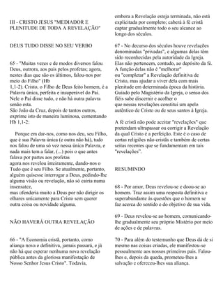 III - CRISTO JESUS "MEDIADOR E
PLENITUDE DE TODA A REVELAÇÃO"
DEUS TUDO DISSE NO SEU VERBO
65 - "Muitas vezes e de modos diversos falou
Deus, outrora, aos pais pelos profetas; agora,
nestes dias que são os últimos, falou-nos por
meio do Filho" (Hb
1,1-2). Cristo, o Filho de Deus feito homem, é a
Palavra única, perfeita e insuperável do Pai.
Nele o Pai disse tudo, e não há outra palavra
senão esta.
São João da Cruz, depois de tantos outros,
exprime isto de maneira luminosa, comentando
Hb 1,1-2:
Porque em dar-nos, como nos deu, seu Filho,
que é sua Palavra única (e outra não há), tudo
nos falou de uma só vez nessa única Palavra, e
nada mais tem a falar, (...) pois o que antes
falava por partes aos profetas
agora nos revelou inteiramente, dando-nos o
Tudo que é seu Filho. Se atualmente, portanto,
alguém quisesse interrogar a Deus, pedindo-lhe
alguma visão ou revelação, não só cairia numa
insensatez,
mas ofenderia muito a Deus por não dirigir os
olhares unicamente para Cristo sem querer
outra coisa ou novidade alguma.
NÃO HAVERÁ OUTRA REVELAÇÃO
66 - "A Economia cristã, portanto, como
aliança nova e definitiva, jamais passará, e já
não há que esperar nenhuma nova revelação
pública antes da gloriosa manifestação de
Nosso Senhor Jesus Cristo". Todavia,
embora a Revelação esteja terminada, não está
explicitada por completo; caberá à fé cristã
captar gradualmente todo o seu alcance ao
longo dos séculos.
67 - No decurso dos séculos houve revelações
denominadas "privadas", e algumas delas têm
sido reconhecidas pela autoridade da Igreja.
Elas não pertencem, contudo, ao depósito da fé.
A função delas não é "melhorar"
ou "completar" a Revelação definitiva de
Cristo, mas ajudar a viver dela com mais
plenitude em determinada época da história.
Guiado pelo Magistério da Igreja, o senso dos
fiéis sabe discernir e acolher o
que nessas revelações constitui um apelo
autêntico de Cristo ou de seus santos à Igreja.
A fé cristã não pode aceitar "revelações" que
pretendam ultrapassar ou corrigir a Revelação
da qual Cristo é a perfeição. Este é o caso de
certas religiões não-cristãs e também de certas
seitas recentes que se fundamentam em tais
"revelações”.
RESUMINDO
68 - Por amor, Deus revelou-se e doou-se ao
homem. Traz assim uma resposta definitiva e
superabundante às questões que o homem se
faz acerca do sentido e do objetivo de sua vida.
69 - Deus revelou-se ao homem, comunicando-
lhe gradualmente seu próprio Mistério por meio
de ações e de palavras.
70 - Para além do testemunho que Deus dá de si
mesmo nas coisas criadas, ele manifestou-se
pessoalmente aos nossos primeiros pais. Falou-
lhes e, depois da queda, prometeu-lhes a
salvação e ofereceu-lhes sua aliança.
 