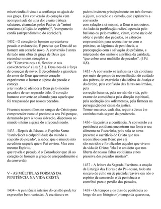 misericórdia divina e a confiança na ajuda de
sua graça. Esta conversão do coração vem
acompanhada de uma dor e uma tristeza
salutares, chamadas pelos Padres de "animi
cruciatus (aflição do espírito)", "compunctio
cordis (arrependimento do coração").
1432 - O coração do homem apresenta-se
pesado e endurecido. É preciso que Deus dê ao
homem um coração novo. A conversão é antes
de tudo uma obra da graça de Deus que
reconduz nossos corações a
ele: "Converte-nos a ti, Senhor, e nos
converteremos" (Lm 5,21). Deus nos dá a força
de começar de novo. É descobrindo a grandeza
do amor de Deus que nosso coração
experimenta o horror e o peso do pecado e
começa
a ter medo de ofender a Deus pelo mesmo
pecado e de ser separado dele. O coração
humano converte-se olhando para aquele que
foi traspassado por nossos pecados.
Fixemos nossos olhos no sangue de Cristo para
compreender como é precioso a seu Pai porque,
derramado para a nossa salvação, dispensou ao
mundo inteiro a graça do arrependimento.
1433 - Depois da Páscoa, o Espírito Santo
"estabelecer a culpabilidade do mundo a
respeito do pecado", a saber, que o mundo não
acreditou naquele que o Pai enviou. Mas esse
mesmo Espírito,
que revela o pecado, é o Consolador que dá ao
coração do homem a graça do arrependimento e
da conversão.
V - AS MÚLTIPLAS FORMAS DA
PENITÊNCIA NA VIDA CRISTÃ
1434 - A penitência interior do cristão pode ter
expressões bem variadas. A escritura e os
padres insistem principalmente em três formas:
o jejum, a oração e a esmola, que exprimem a
conversão
com relação a si mesmo, a Deus e aos outros.
Ao lado da purificação radical operada pelo
batismo ou pelo martírio, citam, como meio de
obter o perdão dos pecados, os esforços
empreendidos para reconciliar-se com o
próximo, as lágrimas de penitência, a
preocupação com a salvação do próximo, a
intercessão dos santos e a prática da caridade,
"que cobre uma multidão de pecados". (1Pd
4,8).
1435 - A conversão se realiza na vida cotidiana
por meio de gestos de reconciliação, do cuidado
dos pobres, do exercício e da defesa da Justiça e
do direito, pela confissão das faltas aos irmãos,
pela
correção fraterna, pela revisão de vida, pelo
exame de consciência pela direção espiritual,
pela aceitação dos sofrimentos, pela firmeza na
perseguição por causa da justiça.
Tomar sua cruz, cada dia, seguir a Jesus é o
caminho mais seguro da penitencia.
1436 - Eucaristia e penitência. A conversão e a
penitência cotidiana encontram sua fonte e seu
alimento na Eucaristia, pois nela se torna
presente o sacrifício de Cristo que nos
reconciliou com Deus; por ela
são nutridos e fortificados aqueles que vivem
da vida de Cristo: "ela é o antídoto que nos
liberta de nossas faltas cotidianas e nos
preserva dos pecados mortais".
1437 - A leitura da Sagrada Escritura, a oração
da Liturgia das Horas e do Pai-nosso, todo ato
sincero de culto ou de piedade reaviva em nós o
espírito de conversão e de penitência e
contribui para o perdão dos pecados.
1438 - Os tempos e os dias de penitência ao
longo do ano litúrgico (o tempo da quaresma,
 