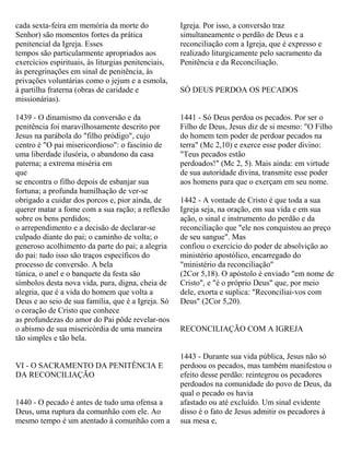 cada sexta-feira em memória da morte do
Senhor) são momentos fortes da prática
penitencial da Igreja. Esses
tempos são particularmente apropriados aos
exercícios espirituais, às liturgias penitenciais,
às peregrinações em sinal de penitência, às
privações voluntárias como o jejum e a esmola,
à partilha fraterna (obras de caridade e
missionárias).
1439 - O dinamismo da conversão e da
penitência foi maravilhosamente descrito por
Jesus na parábola do "filho pródigo", cujo
centro é "O pai misericordioso": o fascínio de
uma liberdade ilusória, o abandono da casa
paterna; a extrema miséria em
que
se encontra o filho depois de esbanjar sua
fortuna; a profunda humilhação de ver-se
obrigado a cuidar dos porcos e, pior ainda, de
querer matar a fome com a sua ração; a reflexão
sobre os bens perdidos;
o arrependimento e a decisão de declarar-se
culpado diante do pai; o caminho de volta; o
generoso acolhimento da parte do pai; a alegria
do pai: tudo isso são traços específicos do
processo de conversão. A bela
túnica, o anel e o banquete da festa são
símbolos desta nova vida, pura, digna, cheia de
alegria, que é a vida do homem que volta a
Deus e ao seio de sua família, que é a Igreja. Só
o coração de Cristo que conhece
as profundezas do amor do Pai pôde revelar-nos
o abismo de sua misericórdia de uma maneira
tão simples e tão bela.
VI - O SACRAMENTO DA PENITÊNCIA E
DA RECONCILIAÇÃO
1440 - O pecado é antes de tudo uma ofensa a
Deus, uma ruptura da comunhão com ele. Ao
mesmo tempo é um atentado à comunhão com a
Igreja. Por isso, a conversão traz
simultaneamente o perdão de Deus e a
reconciliação com a Igreja, que é expresso e
realizado liturgicamente pelo sacramento da
Penitência e da Reconciliação.
SÓ DEUS PERDOA OS PECADOS
1441 - Só Deus perdoa os pecados. Por ser o
Filho de Deus, Jesus diz de si mesmo: "O Filho
do homem tem poder de perdoar pecados na
terra" (Mc 2,10) e exerce esse poder divino:
"Teus pecados estão
perdoados!" (Mc 2, 5). Mais ainda: em virtude
de sua autoridade divina, transmite esse poder
aos homens para que o exerçam em seu nome.
1442 - A vontade de Cristo é que toda a sua
Igreja seja, na oração, em sua vida e em sua
ação, o sinal e instrumento do perdão e da
reconciliação que "ele nos conquistou ao preço
de seu sangue". Mas
confiou o exercício do poder de absolvição ao
ministério apostólico, encarregado do
"ministério da reconciliação"
(2Cor 5,18). O apóstolo é enviado "em nome de
Cristo", e "é o próprio Deus" que, por meio
dele, exorta e suplica: "Reconciliai-vos com
Deus" (2Cor 5,20).
RECONCILIAÇÃO COM A IGREJA
1443 - Durante sua vida pública, Jesus não só
perdoou os pecados, mas também manifestou o
efeito desse perdão: reintegrou os pecadores
perdoados na comunidade do povo de Deus, da
qual o pecado os havia
afastado ou até excluído. Um sinal evidente
disso é o fato de Jesus admitir os pecadores à
sua mesa e,
 
