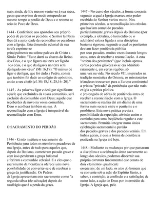 mais ainda, de Ele mesmo sentar-se à sua mesa,
gesto que exprime de modo estupendo ao
mesmo tempo o perdão de Deus e o retomo ao
seio do Povo de Deus.
1444 - Conferindo aos apóstolos seu próprio
poder de perdoar os pecados, o Senhor também
lhes dá a autoridade de reconciliar os pecadores
com a Igreja. Esta dimensão eclesial de sua
tarefa exprime-se
principalmente na solene palavra de Cristo a
Simão Pedro: "Eu te darei as chaves do Reino
dos Céus, e o que ligares na terra ser ligado
nos céus, e o que desligares na terra será
desligado nos céus" (Mt 16,19). "O múnus de
ligar e desligar, que foi dado a Pedro, consta
que também foi dado ao colégio do apóstolos,
unido a seu chefe (cf. Mt 18,18; 28,16- 20)."
1445 - As palavras ligar e desligar significam:
aquele que excluirdes da vossa comunhão, será
excluído da comunhão com Deus; aquele que
receberdes de novo na vossa comunhão,
Deus o acolherá também na sua. A
reconciliação com a Igreja é inseparável da
reconciliação com Deus.
O SACRAMENTO DO PERDÃO
1446 - Cristo instituiu o sacramento da
Penitência para todos os membros pecadores de
sua Igreja, antes de tudo para aqueles que,
depois do Batismo, cometeram pecado grave e
com isso perderam a graça batismal
e feriram a comunhão eclesial. E a eles que o
sacramento da Penitência oferece uma nova
possibilidade de converter-se e de recobrar a
graça da justificação. Os Padres
da Igreja apresentam este sacramento como "a
segunda tábua (de salvação) depois do
naufrágio que é a perda da graça.
1447 - No curso dos séculos, a forma concreta
segundo a qual a Igreja exerceu este poder
recebido do Senhor variou muito. Nos
primeiros séculos, a reconciliação dos cristãos
que haviam cometido pecados
particularmente graves depois do Batismo (por
exemplo, a idolatria, o homicídio ou o
adultério) estava ligada a uma disciplina
bastante rigorosa, segundo a qual os penitentes
deviam fazer penitência pública
por seus pecados, muitas vezes durante longos
anos, antes de receber a reconciliação. A esta
"ordem dos penitentes" (que incluía apenas
certos pecados graves) só se era admitido
raramente e, em certas regiões, só
uma vez na vida. No século VII, inspirados na
tradição monástica do Oriente, os missionários
irlandeses trouxeram para a Europa continental
a prática "privada" da penitência que não mais
exigia a prática pública
e prolongada de obras de penitência antes de
receber a reconciliação com a Igreja. O
sacramento se realiza daí em diante de uma
forma mais secreta entre o penitente e o
presbítero. Esta nova prática previa a
possibilidade da repetição, abrindo assim o
caminho para uma freqüência regular a este
sacramento. Permitia integrar numa única
celebração sacramental o perdão
dos pecados graves e dos pecados veniais. Em
linhas gerais, é essa a forma de penitência
praticada na Igreja até hoje.
1448 - Mediante as mudanças por que passaram
a disciplina e a celebração deste sacramento ao
longo dos séculos, podemos discernir sua
própria estrutura fundamental que consta de
dois elementos igualmente
essenciais: de um lado, os atos do homem que
se converte sob a ação do Espírito Santo, a
saber, a contrição, a confissão e a satisfação; de
outro lado, a ação de Deus por intermédio da
Igreja. A Igreja que, pelo
 