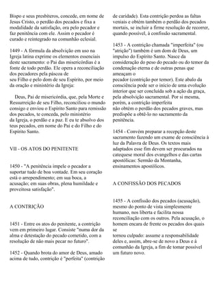 Bispo e seus presbíteros, concede, em nome de
Jesus Cristo, o perdão dos pecados e fixa a
modalidade da satisfação, ora pelo pecador e
faz penitência com ele. Assim o pecador é
curado e reintegrado na comunhão eclesial.
1449 - A fórmula da absolvição em uso na
Igreja latina exprime os elementos essenciais
deste sacramento: o Pai das misericórdias é a
fonte de todo perdão. Ele opera a reconciliação
dos pecadores pela páscoa de
seu Filho e pelo dom de seu Espírito, por meio
da oração e ministério da Igreja:
Deus, Pai de misericórdia, que, pela Morte e
Ressurreição de seu Filho, reconciliou o mundo
consigo e enviou o Espírito Santo para remissão
dos pecados, te conceda, pelo ministério
da Igreja, o perdão e a paz. E eu te absolvo dos
teus pecados, em nome do Pai e do Filho e do
Espírito Santo.
VII - OS ATOS DO PENITENTE
1450 - "A penitência impele o pecador a
suportar tudo de boa vontade. Em seu coração
está o arrependimento; em sua boca, a
acusação; em suas obras, plena humildade e
proveitosa satisfação".
A CONTRIÇÃO
1451 - Entre os atos do penitente, a contrição
vem em primeiro lugar. Consiste "numa dor da
alma e detestação do pecado cometido, com a
resolução de não mais pecar no futuro".
1452 - Quando brota do amor de Deus, amado
acima de tudo, contrição é "perfeita" (contrição
de caridade). Esta contrição perdoa as faltas
veniais e obtém também o perdão dos pecados
mortais, se incluir a firme resolução de recorrer,
quando possível, à confissão sacramental.
1453 - A contrição chamada "imperfeita" (ou
"atrição") também é um dom de Deus, um
impulso do Espírito Santo. Nasce da
consideração do peso do pecado ou do temor da
condenação eterna e de outras penas que
ameaçam o
pecador (contrição por temor). Este abalo da
consciência pode ser o início de uma evolução
interior que ser concluída sob a ação da graça,
pela absolvição sacramental. Por si mesma,
porém, a contrição imperfeita
não obtém o perdão dos pecados graves, mas
predispõe a obtê-lo no sacramento da
penitência.
1454 - Convém preparar a recepção deste
sacramento fazendo um exame de consciência à
luz da Palavra de Deus. Os textos mais
adaptados esse fim devem ser procurados na
catequese moral dos evangelhos e das cartas
apostólicas: Sermão da Montanha,
ensinamentos apostólicos.
A CONFISSÃO DOS PECADOS
1455 - A confissão dos pecados (acusação),
mesmo do ponto de vista simplesmente
humano, nos liberta e facilita nossa
reconciliação com os outros. Pela acusação, o
homem encara de frente os pecados dos quais
se
tornou culpado: assume a responsabilidade
deles e, assim, abre-se de novo a Deus e à
comunhão da Igreja, a fim de tomar possível
um futuro novo.
 