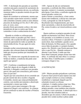 1456 - A declaração dos pecados ao sacerdote
constitui uma parte essencial do sacramento da
penitência: "Os penitentes devem, na confissão,
enumerar todos os pecados mortais de que têm
consciência
depois de examinar-se seriamente, mesmo que
esses pecados sejam muito secretos e tenham
sido cometidos somente contra os dois últimos
preceitos do decálogo (Cf Ex 20,17; Mt 5,28.),
pois, às vezes, esses
pecados ferem gravemente a alma e são mais
prejudiciais do que os outros que foram
cometidos à vista e conhecimento de todos".
Quando os cristãos se esforçam para
confessar todos os pecados que lhes vêm à
memória, não se pode duvidar que tenham o
intuito de apresentá-los todos ao perdão da
misericórdia divina. Os que agem de outra
forma,
tentando ocultar conscientemente alguns
pecados, não colocam diante da bondade divina
nada que ela possa perdoar por intermédio do
sacerdote.
Pois, “se o doente tem vergonha de mostrar sua
ferida ao médico, a medicina não pode curar
aquilo que ignora".
1457 - Conforme o mandamento da Igreja,
"todo fiel, depois de ter chegado à idade da
discrição, é obrigado a confessar seus pecados
graves, dos quais tem consciência, pelo menos
uma vez por ano".
Aquele que tem consciência de ter cometido um
pecado mortal não deve receber a Sagrada
Comunhão, mesmo que esteja profundamente
contrito, sem receber previamente a absolvição
sacramental, a menos que tenha
um motivo grave para comungar e lhe seja
impossível chegar a um confessor. As crianças
devem confessar-se antes de receber a Primeira
Eucaristia.
1458 - Apesar de não ser estritamente
necessária, a confissão das faltas cotidianas
(pecados veniais) é vivamente recomendada
pela Igreja. Com efeito, a confissão regular de
nossos pecados veniais nos
ajuda a formar a consciência, a lutar contra
nossas más tendências, a deixar-nos curar por
Cristo, a progredir na vida do Espírito.
Recebendo mais freqüentemente, por meio
deste sacramento, o dom da misericórdia do
Pai, somos levados a ser misericordiosos como
ele.
Quem confessa os próprios pecados já está
agindo em harmonia com Deus. Deus acusa
teus pecados; se tu também os acusas, tu te
associas a Deus. O homem e o pecador são, por
assim dizer, duas realidades: quando ouves
falar do homem, foi Deus quem o fez; quando
ouves falar do pecador, é o próprio homem
quem o fez. Destrói o que fizeste para que Deus
salve o que Ele fez... Quando começas a
detestar o que fizeste, é então que tuas
boas obras começam, porque acusas tuas más
obras. A confissão das más obras é o começo
das boas obras. Contribui para a verdade e
consegues chegar à 1uz.
A SATISFAÇÃO
1459 - Muitos pecados prejudicam o próximo.
É preciso fazer possível para reparar esse mal
(por exemplo restituir as coisas roubadas,
restabelecer a reputação daquele que foi
caluniado ressarcir as ofensas
e injúrias). A simples justiça exige isso. Mas,
além disso, o pecado fere e enfraquece o
próprio pecador, como também suas relações
com Deus e com o próxima. A absolvição tira o
pecado, mas não remedeia todas as
desordens que ele causou. Liberto do pecado, o
pecador deve ainda recobrar a plena saúde
 