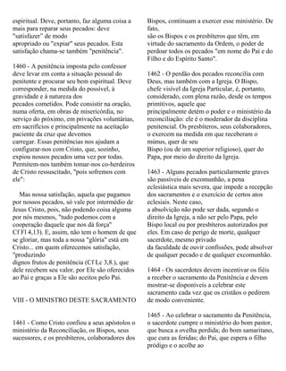 espiritual. Deve, portanto, faz alguma coisa a
mais para reparar seus pecados: deve
"satisfazer” de modo
apropriado ou "expiar" seus pecados. Esta
satisfação chama-se também "penitência".
1460 - A penitência imposta pelo confessor
deve levar em conta a situação pessoal do
penitente e procurar seu bem espiritual. Deve
corresponder, na medida do possível, à
gravidade e à natureza dos
pecados cometidos. Pode consistir na oração,
numa oferta, em obras de misericórdia, no
serviço do próximo, em privações voluntárias,
em sacrifícios e principalmente na aceitação
paciente da cruz que devemos
carregar. Essas penitências nos ajudam a
configurar-nos com Cristo, que, sozinho,
expiou nossos pecados uma vez por todas.
Permitem-nos também tomar-nos co-herdeiros
de Cristo ressuscitado, "pois sofremos com
ele":
Mas nossa satisfação, aquela que pagamos
por nossos pecados, só vale por intermédio de
Jesus Cristo, pois, não podendo coisa alguma
por nós mesmos, "tudo podemos com a
cooperação daquele que nos dá força"
Cf Fl 4,13). E, assim, não tem o homem de que
se gloriar, mas toda a nossa "glória" está em
Cristo... em quem oferecemos satisfação,
"produzindo
dignos frutos de penitência (Cf Lc 3,8.), que
dele recebem seu valor, por Ele são oferecidos
ao Pai e graças a Ele são aceitos pelo Pai.
VIII - O MINISTRO DESTE SACRAMENTO
1461 - Como Cristo confiou a seus apóstolos o
ministério da Reconciliação, os Bispos, seus
sucessores, e os presbíteros, colaboradores dos
Bispos, continuam a exercer esse ministério. De
fato,
são os Bispos e os presbíteros que têm, em
virtude do sacramento da Ordem, o poder de
perdoar todos os pecados "em nome do Pai e do
Filho e do Espírito Santo".
1462 - O perdão dos pecados reconcilia com
Deus, mas também com a Igreja. O Bispo,
chefe visível da Igreja Particular, é, portanto,
considerado, com plena razão, desde os tempos
primitivos, aquele que
principalmente detém o poder e o ministério da
reconciliação: ele é o moderador da disciplina
penitencial. Os presbíteros, seus colaboradores,
o exercem na medida em que receberam o
múnus, quer de seu
Bispo (ou de um superior religioso), quer do
Papa, por meio do direito da Igreja.
1463 - Alguns pecados particularmente graves
são passíveis de excomunhão, a pena
eclesiástica mais severa, que impede a recepção
dos sacramentos e o exercício de certos atos
eclesiais. Neste caso,
a absolvição não pode ser dada, segundo o
direito da Igreja, a não ser pelo Papa, pelo
Bispo local ou por presbíteros autorizados por
eles. Em caso de perigo de morte, qualquer
sacerdote, mesmo privado
da faculdade de ouvir confissões, pode absolver
de qualquer pecado e de qualquer excomunhão.
1464 - Os sacerdotes devem incentivar os fiéis
a receber o sacramento da Penitência e devem
mostrar-se disponíveis a celebrar este
sacramento cada vez que os cristãos o pedirem
de modo conveniente.
1465 - Ao celebrar o sacramento da Penitência,
o sacerdote cumpre o ministério do bom pastor,
que busca a ovelha perdida; do bom samaritano,
que cura as feridas; do Pai, que espera o filho
pródigo e o acolhe ao
 