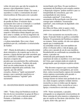 voltar; do justo juiz, que não faz acepção de
pessoa e cujo julgamento é justo e
misericordioso ao mesmo tempo. Em suma, o
sacerdote é o sinal e o instrumento do amor
misericordioso de Deus para com o pecador.
1466 - O confessor não é o senhor, mas o servo
do perdão de Deus. O ministro deste
sacramento deve unir-se à intenção e à caridade
Cristo. Deve possuir um comprovado
conhecimento do comportamento
cristão, experiência das coisas humanas,
respeito e delicadeza diante daquele que caiu;
deve amar a verdade, ser fiel ao magistério da
Igreja e conduzir, com paciência, o penitente à
cura
e à plena maturidade. Deve orar e fazer
penitência por ele, confiando-o à misericórdia
do Senhor.
1467 - Diante da delicadeza e da grandiosidade
deste ministério e do respeito que se deve às
pessoas, a Igreja declara que todo sacerdote que
ouve confissões é obrigado a guardar segredo
absoluto a respeito dos
pecados que seus penitentes lhe confessaram,
sob penas severíssimas. Também não pode
fazer uso do conhecimento da vida dos
penitentes adquirido pela confissão. Este
segredo, que não admite
exceções, chama-se "sigilo sacramental",
porque o que o penitente manifestou ao
sacerdote permanece "sigilado" pelo
sacramento.
IX - OS EFEITOS DESTE SACRAMENTO
1468 - "Toda a força da Penitência reside no
fato de ela nos reconstituir na graça de Deus e
de nos unir a Ele com a máxima amizade".
Portanto, a finalidade e o efeito deste
sacramento é a
reconciliação com Deus. Os que recebem o
sacramento da Penitência com coração contrito
e disposição religiosa "podem usufruir a paz e a
tranqüilidade da consciência, que vem
acompanhada de uma intensa
consolação espiritual". Com efeito, o
sacramento da Reconciliação com Deus traz
consigo uma verdadeira "ressurreição
espiritual", uma restituição da dignidade e dos
bens da vida
dos filhos de Deus, entre os quais o mais
precioso é a amizade de Deus (Cf Lc 15,32).
1469 - Este sacramento nos reconcilia com a
Igreja. O pecado fende ou quebra a comunhão
fraterna. O sacramento da Penitência a repara
ou restaura. Neste sentido, ele não cura apenas
aquele que é restabelecido
na comunhão eclesial, mas tem também um
efeito vivificante sobre a vida da Igreja, que
sofreu com o pecado de um de seus membros.
Restabelecido ou confirmado na comunhão dos
santos, o pecador sai
fortalecido pela participação dos bens
espirituais de todos os membros vivos do Corpo
de Cristo, quer estejam ainda em estado de
peregrinação, quer já estejam na pátria celeste:
Não devemos esquecer que a reconciliação
com Deus tem como conseqüência, por assim
dizer, outras reconciliações capazes de remediar
outras rupturas ocasionadas pelo pecado: o
penitente perdoado reconcilia-se
consigo mesmo no íntimo mais profundo de seu
ser, onde recupera a própria verdade interior;
reconcilia-se com os irmãos que de alguma
maneira ofendeu e feriu; reconcilia-se com a
Igreja; e reconcilia-se com toda a criação.
1470 - Neste sacramento, o pecador,
entregando-se ao julgamento misericordioso de
Deus, antecipa de certa maneira o julgamento a
que ser sujeito no fim desta vida terrestre. Pois
é agora, nesta vida, que nos é
 
