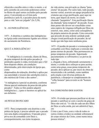 oferecida a escolha entre a vida e a morte, e só
pelo caminho da conversão poderemos entrar
no Reino do qual somos excluídos pelo pecado
grave. Convertendo-se a Cristo pela
penitência e pela fé, o pecador passa da morte
para a vida "sem ser julgado" (Jo 5,24).
X - AS INDULGÊNCIAS
1471 - A doutrina e a prática das indulgências
na Igreja estão estreitamente ligadas aos efeitos
do sacramento da Penitência.
QUE É A INDULGÊNCIA?
"A indulgência é a remissão, diante de Deus,
da pena temporal devida pelos pecados já
perdoados quanto à culpa, (remissão) que o fiel
bem-disposto obtém, em condições
determinadas, pela intervenção da Igreja que,
como
dispensadora da redenção, distribui e aplica por
sua autoridade o tesouro das satisfações (isto é,
dos méritos) de Cristo e dos santos".
"A indulgência é parcial ou plenária, conforme
liberar parcial totalmente da pena devida pelos
pecados". Todos os fiéis podem adquirir
indulgências (...) para si mesmos ou aplicá-las
aos defuntos.
AS PENAS DO PECADO
1472 - Para compreender esta doutrina e esta
prática da Igreja, é preciso admitir que o pecado
tem uma dupla conseqüência. O pecado grave
priva-nos da comunhão com Deus e,
consequentemente, nos toma incapazes
da vida eterna; esta privação se chama "pena
eterna" do pecado. Por outro lado, todo pecado,
mesmo venial, acarreta um apego prejudicial às
criaturas que exige purificação, quer aqui na
terra, quer depois da morte, no estado
chamado "purgatório". Esta purificação liberta
da chamada "pena temporal" do pecado. Essas
duas penas não devem ser concebidas como
uma espécie de vingança infligida por Deus do
exterior, mas, antes, como uma conseqüência
da própria natureza do pecado. Uma conversão
que procede de uma ardente caridade pode
chegar à total purificação do pecador, de tal
modo que não haja mais nenhuma pena.
1473 - O perdão do pecado e a restauração da
comunhão com Deus implicam a remissão das
penas eternas do pecado. Mas permanecem as
penas temporais do pecado. Suportando
pacientemente os sofrimentos e as provas de
todo tipo
e, chegada a hora, enfrentando serenamente a
morte, o cristão deve esforçar-se para aceitar,
como urna graça, essas penas temporais do
pecado; deve aplicar-se, por inicio de obras de
misericórdia e de caridade, como também
pela oração e por diversas práticas de
penitência, a despojar-se completamente do
"velho homem" para revestir-se do "homem
novo".
NA COMUNHÃO DOS SANTOS
1474 - O cristão que procura purificar-se de seu
pecado e santificar-se com o auxílio da graça de
Deus não está só. "A vida de cada um dos filhos
de Deus se acha unida, por um admirável laço,
em
Cristo e por Cristo, com a vida de todos os
outros irmãos cristãos na unidade sobrenatural
do corpo místico de Cristo, como numa única
pessoa mística".
 