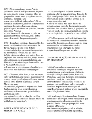 1475 - Na comunhão dos santos, "existe
certamente entre os fiéis já admitidos na posse
da pátria celeste, os que expiam as faltas no
purgatório e os que ainda peregrinam na terra,
um laço de caridade e um
amplo intercâmbio de todos os bens". Neste
admirável intercâmbio, cada um se beneficia da
santidade dos outros, bem para além do
prejuízo que o pecado de um possa ter causado
aos outros. Assim, o
recurso à comunhão dos santos permite ao
pecador contrito se purificado, mais cedo e
mais eficazmente, das penas do pecado.
1476 - Esses bens espirituais da comunhão dos
santos também são chamados o tesouro da
Igreja, "que não é uma soma de bens
comparáveis às riquezas materiais acumuladas
no decorrer dos séculos, mas é o valor
infinito e inesgotável que têm junto a Deus as
expiações e os méritos de Cristo, nosso Senhor,
oferecidos para que a humanidade toda seja
libertada do pecado e chegue à comunhão com
o Pai. E em Cristo, nosso
redentor, que se encontram em abundância as
satisfações e os méritos de sua redenção".
1477 - "Pertence, além disso, a esse tesouro o
valor verdadeiramente imenso, incomensurável
e sempre novo que têm junto a Deus as preces e
as boas obras da Bem-aventurada Virgem
Maria e de todos
os santos que, seguindo as pegadas de Cristo
Senhor, por sua graça se santificaram e
totalmente acabaram a obra que o Pai lhes
confiara, de sorte
que, operando a própria salvação, também
contribuíram para a salvação de seus irmãos na
unidade do corpo místico".
OBTER A INDULGÊNCIA DE DEUS
MEDIANTE A IGREJA
1478 - A indulgência se obtém de Deus
mediante a Igreja, que, em virtude do poder de
ligar e desligar que Cristo Jesus lhe concedeu,
intervém em favor do cristão, abrindo-lhe o
tesouro dos méritos de
Cristo e dos santos para obter do Pai das
misericórdias a remissão das penas temporais
devidas a seus pecados. Assim, a Igreja não só
vem em auxílio do cristão, mas também o incita
a obras de piedade, de penitência e de caridade.
1479 - Uma vez que os fiéis defuntos em vias
de purificação também são membros da mesma
comunhão dos santos, podemos ajudá-los entre
outros modos, obtendo em favor deles
indulgências para libertação das penas
temporais devidas por seus pecados.
XI - A CELEBRAÇÃO DO SACRAMENTO
DA PENITÊNCIA
1480 - Como todos os sacramentos, a
Penitência é uma ação litúrgica. São estes
ordinariamente os elementos da celebração:
saudação e bênção do sacerdote, leitura da
Palavra de Deus para iluminar a consciência e
suscitar a contrição, exortação ao
arrependimento; confissão que reconhece os
pecados e os manifesta ao padre; imposição e
aceitação da penitência; absolvição do
sacerdote; louvor de ação de graças e despedida
com a bênção do sacerdote.
1481 - A liturgia bizantina conhece diversas
fórmulas de absolvição, forma depreciativa, que
exprimem admiravelmente o mistério do
perdão: "Que o Deus que pelo profeta Natã
perdoou a Davi, que
confessou seus próprios pecados; a Pedro,
quando chorou amargamente; à prostituta,
 