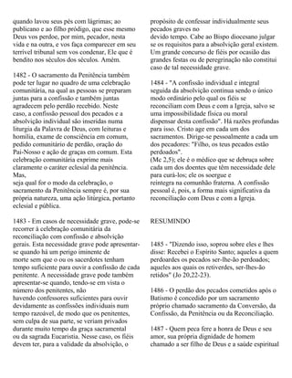 quando lavou seus pés com lágrimas; ao
publicano e ao filho pródigo, que esse mesmo
Deus vos perdoe, por mim, pecador, nesta
vida e na outra, e vos faça comparecer em seu
terrível tribunal sem vos condenar, Ele que é
bendito nos séculos dos séculos. Amém.
1482 - O sacramento da Penitência também
pode ter lugar no quadro de uma celebração
comunitária, na qual as pessoas se preparam
juntas para a confissão e também juntas
agradecem pelo perdão recebido. Neste
caso, a confissão pessoal dos pecados e a
absolvição individual são inseridas numa
liturgia da Palavra de Deus, com leituras e
homilia, exame de consciência em comum,
pedido comunitário de perdão, oração do
Pai-Nosso e ação de graças em comum. Esta
celebração comunitária exprime mais
claramente o caráter eclesial da penitência.
Mas,
seja qual for o modo da celebração, o
sacramento da Penitência sempre é, por sua
própria natureza, uma ação litúrgica, portanto
eclesial e pública.
1483 - Em casos de necessidade grave, pode-se
recorrer à celebração comunitária da
reconciliação com confissão e absolvição
gerais. Esta necessidade grave pode apresentar-
se quando há um perigo iminente de
morte sem que o ou os sacerdotes tenham
tempo suficiente para ouvir a confissão de cada
penitente. A necessidade grave pode também
apresentar-se quando, tendo-se em vista o
número dos penitentes, não
havendo confessores suficientes para ouvir
devidamente as confissões individuais num
tempo razoável, de modo que os penitentes,
sem culpa de sua parte, se veriam privados
durante muito tempo da graça sacramental
ou da sagrada Eucaristia. Nesse caso, os fiéis
devem ter, para a validade da absolvição, o
propósito de confessar individualmente seus
pecados graves no
devido tempo. Cabe ao Bispo diocesano julgar
se os requisitos para a absolvição geral existem.
Um grande concurso de fiéis por ocasião das
grandes festas ou de peregrinação não constitui
caso de tal necessidade grave.
1484 - "A confissão individual e integral
seguida da absolvição continua sendo o único
modo ordinário pelo qual os fiéis se
reconciliam com Deus e com a Igreja, salvo se
uma impossibilidade física ou moral
dispensar desta confissão". Há razões profundas
para isso. Cristo age em cada um dos
sacramentos. Dirige-se pessoalmente a cada um
dos pecadores: "Filho, os teus pecados estão
perdoados".
(Mc 2,5); ele é o médico que se debruça sobre
cada um dos doentes que têm necessidade dele
para curá-los; ele os soergue e
reintegra na comunhão fraterna. A confissão
pessoal é, pois, a forma mais significativa da
reconciliação com Deus e com a Igreja.
RESUMINDO
1485 - "Dizendo isso, soprou sobre eles e lhes
disse: Recebei o Espírito Santo; aqueles a quem
perdoardes os pecados ser-lhe-ão perdoados;
aqueles aos quais os retiverdes, ser-lhes-ão
retidos" (Jo 20,22-23).
1486 - O perdão dos pecados cometidos após o
Batismo é concedido por um sacramento
próprio chamado sacramento da Conversão, da
Confissão, da Penitência ou da Reconciliação.
1487 - Quem peca fere a honra de Deus e seu
amor, sua própria dignidade de homem
chamado a ser filho de Deus e a saúde espiritual
 