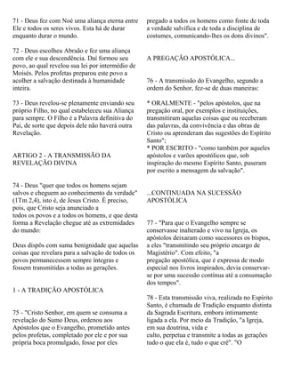 71 - Deus fez com Noé uma aliança eterna entre
Ele e todos os seres vivos. Esta há de durar
enquanto durar o mundo.
72 - Deus escolheu Abraão e fez uma aliança
com ele e sua descendência. Daí formou seu
povo, ao qual revelou sua lei por intermédio de
Moisés. Pelos profetas preparou este povo a
acolher a salvação destinada à humanidade
inteira.
73 - Deus revelou-se plenamente enviando seu
próprio Filho, no qual estabeleceu sua Aliança
para sempre. O Filho é a Palavra definitiva do
Pai, de sorte que depois dele não haverá outra
Revelação.
ARTIGO 2 - A TRANSMISSÃO DA
REVELAÇÃO DIVINA
74 - Deus "quer que todos os homens sejam
salvos e cheguem ao conhecimento da verdade"
(1Tm 2,4), isto é, de Jesus Cristo. É preciso,
pois, que Cristo seja anunciado a
todos os povos e a todos os homens, e que desta
forma a Revelação chegue até as extremidades
do mundo:
Deus dispôs com suma benignidade que aquelas
coisas que revelara para a salvação de todos os
povos permanecessem sempre íntegras e
fossem transmitidas a todas as gerações.
1 - A TRADIÇÃO APOSTÓLICA
75 - "Cristo Senhor, em quem se consuma a
revelação do Sumo Deus, ordenou aos
Apóstolos que o Evangelho, prometido antes
pelos profetas, completado por ele e por sua
própria boca promulgado, fosse por eles
pregado a todos os homens como fonte de toda
a verdade salvífica e de toda a disciplina de
costumes, comunicando-lhes os dons divinos".
A PREGAÇÃO APOSTÓLICA...
76 - A transmissão do Evangelho, segundo a
ordem do Senhor, fez-se de duas maneiras:
* ORALMENTE - "pelos apóstolos, que na
pregação oral, por exemplos e instituições,
transmitiram aquelas coisas que ou receberam
das palavras, da convivência e das obras de
Cristo ou aprenderam das sugestões do Espírito
Santo";
* POR ESCRITO - "como também por aqueles
apóstolos e varões apostólicos que, sob
inspiração do mesmo Espírito Santo, puseram
por escrito a mensagem da salvação".
...CONTINUADA NA SUCESSÃO
APOSTÓLICA
77 - "Para que o Evangelho sempre se
conservasse inalterado e vivo na Igreja, os
apóstolos deixaram como sucessores os bispos,
a eles "transmitindo seu próprio encargo de
Magistério". Com efeito, "a
pregação apostólica, que é expressa de modo
especial nos livros inspirados, devia conservar-
se por uma sucessão contínua até a consumação
dos tempos".
78 - Esta transmissão viva, realizada no Espírito
Santo, é chamada de Tradição enquanto distinta
da Sagrada Escritura, embora intimamente
ligada a ela. Por meio da Tradição, "a Igreja,
em sua doutrina, vida e
culto, perpetua e transmite a todas as gerações
tudo o que ela é, tudo o que crê". "O
 