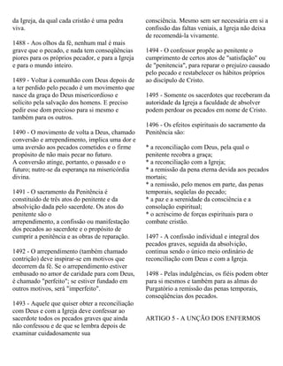 da Igreja, da qual cada cristão é uma pedra
viva.
1488 - Aos olhos da fé, nenhum mal é mais
grave que o pecado, e nada tem conseqüências
piores para os próprios pecador, e para a Igreja
e para o mundo inteiro.
1489 - Voltar à comunhão com Deus depois de
a ter perdido pelo pecado é um movimento que
nasce da graça do Deus misericordioso e
solícito pela salvação dos homens. E preciso
pedir esse dom precioso para si mesmo e
também para os outros.
1490 - O movimento de volta a Deus, chamado
conversão e arrependimento, implica uma dor e
uma aversão aos pecados cometidos e o firme
propósito de não mais pecar no futuro.
A conversão atinge, portanto, o passado e o
futuro; nutre-se da esperança na misericórdia
divina.
1491 - O sacramento da Penitência é
constituído de três atos do penitente e da
absolvição dada pelo sacerdote. Os atos do
penitente são o
arrependimento, a confissão ou manifestação
dos pecados ao sacerdote e o propósito de
cumprir a penitência e as obras de reparação.
1492 - O arrependimento (também chamado
contrição) deve inspirar-se em motivos que
decorrem da fé. Se o arrependimento estiver
embasado no amor de caridade para com Deus,
é chamado "perfeito"; se estiver fundado em
outros motivos, será "imperfeito".
1493 - Aquele que quiser obter a reconciliação
com Deus e com a Igreja deve confessar ao
sacerdote todos os pecados graves que ainda
não confessou e de que se lembra depois de
examinar cuidadosamente sua
consciência. Mesmo sem ser necessária em si a
confissão das faltas veniais, a Igreja não deixa
de recomendá-la vivamente.
1494 - O confessor propõe ao penitente o
cumprimento de certos atos de "satisfação" ou
de "penitencia", para reparar o prejuízo causado
pelo pecado e restabelecer os hábitos próprios
ao discípulo de Cristo.
1495 - Somente os sacerdotes que receberam da
autoridade da Igreja a faculdade de absolver
podem perdoar os pecados em nome de Cristo.
1496 - Os efeitos espirituais do sacramento da
Penitência são:
* a reconciliação com Deus, pela qual o
penitente recobra a graça;
* a reconciliação com a Igreja;
* a remissão da pena eterna devida aos pecados
mortais;
* a remissão, pelo menos em parte, das penas
temporais, seqüelas do pecado;
* a paz e a serenidade da consciência e a
consolação espiritual;
* o acréscimo de forças espirituais para o
combate cristão.
1497 - A confissão individual e integral dos
pecados graves, seguida da absolvição,
continua sendo o único meio ordinário de
reconciliação com Deus e com a Igreja.
1498 - Pelas indulgências, os fiéis podem obter
para si mesmos e também para as almas do
Purgatório a remissão das penas temporais,
conseqüências dos pecados.
ARTIGO 5 - A UNÇÃO DOS ENFERMOS
 