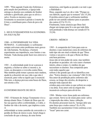 1499 - "Pela sagrada Unção dos Enfermos e
pela oração dos presbíteros, a Igreja toda
entrega os doentes aos cuidados do Senhor
sofredor e glorificado, para que os alivie e
salve. Exorta os mesmos a que
livremente se associem à paixão e à morte de
Cristo e contribuam para o bem do povo de
Deus".
I - SEUS FUNDAMENTOS NA ECONOMIA
DA SALVAÇÃO
1500 - A ENFERMIDADE NA VIDA
HUMANA - A enfermidade e o sofrimento
sempre estiveram entre problemas mais graves
da vida humana. Na doença, o homem
experimenta sua impotência, seus limites e sua
finitude. Toda doença pode fazer-nos entrever a
morte.
1501 - A enfermidade pode levar a pessoa à
angústia, a fechar-se sobre si mesma e, às
vezes, ao desespero e à revolta contra Deus.
Mas também pode tomar a pessoa mais madura,
ajudá-la a discernir em sua vida o que não é
essencial, para volta-se àquilo que é essencial.
Não raro, a doença provoca uma busca de Deus,
um retomo a Ele.
O ENFERMO DIANTE DE DEUS
1502 - O homem do Antigo Testamento vive a
doença diante Deus. E diante de Deus que ele
faz sua queixa sobre a enfermidade, e é dele, o
Senhor da vida e da morte, que implora a cura.
A
enfermidade se toma caminho de conversão e o
perdão de Deus de início à cura. Israel chega à
conclusão de que a doença, de uma forma
misteriosa, está ligada ao pecado e ao mal e que
a fidelidade a
Deus, segundo sua Lei, dá a vida: "Porque eu
sou Iahweh, aquele que te restaura” (Ex 15,26).
O profeta entrevê que o sofrimento também
pode ter um sentido redentor para os pecados
dos outros (Cf Is 53,11).
Finalmente, Isaías anuncia que Deus fará
chegar um tempo para Si o em que toda falta
será perdoada e toda doença ser curada (Cf Is
33,24).
CRISTO - MÉDICO
1503 - A compaixão de Cristo para com os
doentes e suas numerosas curas de enfermos de
todo tipo são um sinal evidente de que "Deus
visitou o seu povo e de que o Reino de Deus
está bem próximo.
Jesus não só tem poder de curar, mas também
de perdoar os pecados: ele veio curar o homem
inteiro, alma e corpo; é o médico de que
necessitam os doentes. Sua compaixão para
com todos aqueles que
sofrem é tão grande que ele se identifica com
eles: "Estive doente e me visitastes" (Mt 25,36).
Seu amor de predileção pelos enfermos não
cessou, ao longo dos séculos, de despertar a
atenção toda especial dos
cristãos para com todos os que sofrem no corpo
e na alma. Esse amor está na origem dos
incansáveis esforços para aliviá-los.
1504 - Muitas vezes Jesus pede aos enfermos
que creiam. Serve-se de sinais para curar: saliva
e imposição das mãos, lama e ablução.
Os doentes procuram tocá-lo, "porque dele saía
uma força que a todos curava" (Lc 6,19).
Também nos sacramentos Cristo continua a nos
"tocar" para nos curar.
 