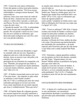 1505 - Comovido com tantos sofrimentos,
Cristo não apenas se deixa tocar pelos doentes,
mas assume suas misérias: "Ele levou nossas
enfermidades e carregou nossas doenças". Não
curou todos os
enfermos. Suas curas eram sinais da vinda do
Reino de Deus. Anunciavam uma cura mais
radical: a vitória sobre o pecado e a morte por
sua Páscoa. Na cruz, Cristo tomou sobre si todo
o peso do mal e tirou
o "pecado do mundo" (Jo 1,29). A enfermidade
não é mais do que uma conseqüência do
pecado. Por sua paixão e morte na cruz, Cristo
deu um novo sentido ao sofrimento, que
doravante pode configurar-nos com Ele e unir-
nos à sua paixão redentora.
"CURAI OS ENFERMOS..."
1506 - Cristo convida seus discípulos a segui-
lo, tomando cada um sua cruz. Seguindo-o,
adquirem uma nova visão da doença e dos
doentes. Jesus os associa á sua vida pobre e de
servidor. Faz com que
participem de seu ministério de compaixão e de
cura: "Partindo, eles pregavam que todos se
arrependessem. E expulsavam muitos demônios
e curavam muitos enfermos, ungindo-os com
óleo" (Mc 6,12-13).
1507 - O Senhor ressuscitado renova este envio
("Em meu nome... eles imporão as mãos sobre
os enfermos e estes ficarão curados".
(Mc 16,17-18) e o confirma por meio dos sinais
realizados pela Igreja ao invocar seu nome.
Esses sinais manifestam de um modo especial
que Jesus é verdadeiramente "Deus que salva".
1508 - O Espírito Santo dá a algumas pessoas
um carisma especial de cura para manifestar a
força da graça do ressuscitado. Todavia, mesmo
as orações mais intensas não conseguem obter a
cura de todas as
doenças. Por isso, São Paulo deve aprender do
Senhor que "basta-te a minha graça, pois é na
fraqueza que minha força manifesta todo o seu
poder" (2Cor 12,9), e que os sofrimentos que
temos de suportar podem ter
como sentido "completar na minha carne o que
falta às tribulações de Cristo por seu corpo, que
é a Igreja" (Cl 1,24).
1509 - "Curai os enfermos!" (Mt 10,8). A Igreja
recebeu esta missão do Senhor e esforça-se por
cumpri-la tanto pelos cuidados aos doentes
como pela oração de intercessão com que os
acompanha. Ela crê na
presença vivificante de Cristo, médico da alma
e do corpo. Esta presença age particularmente
por intermédio dos sacramentos e, de modo
especial, pela Eucaristia, pão que dá vida eterna
a cujo liame com a saúde corporal São Paulo
alude.
1510 - Entretanto, a Igreja apostólica conhece
um rito próprio em favor dos doentes, atestado
por São Tiago: "Alguém dentre vós está
doente? Mande chamar os presbíteros da Igreja,
para que orem sobre ele,
ungindo-o com óleo em nome do Senhor. A
oração da fé salvará o doente e o Senhor o
aliviará; e, se tiver cometido pecados, estes lhe
serão perdoados" (Tg 5,14-5). A Tradição
reconheceu neste rito um dos sete sacramentos
da Igreja.
UM SACRAMENTO DOS ENFERMOS
1511 - A Igreja crê e confessa que existe, entre
os sete sacramentos, um sacramento
especialmente destinado a reconfortar aqueles
que provados pela enfermidade: a Unção dos
Enfermos.
 