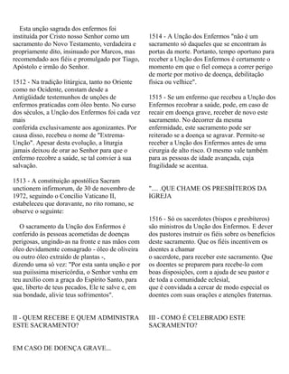Esta unção sagrada dos enfermos foi
instituída por Cristo nosso Senhor como um
sacramento do Novo Testamento, verdadeira e
propriamente dito, insinuado por Marcos, mas
recomendado aos fiéis e promulgado por Tiago,
Apóstolo e irmão do Senhor.
1512 - Na tradição litúrgica, tanto no Oriente
como no Ocidente, constam desde a
Antigüidade testemunhos de unções de
enfermos praticadas com óleo bento. No curso
dos séculos, a Unção dos Enfermos foi cada vez
mais
conferida exclusivamente aos agonizantes. Por
causa disso, recebeu o nome de "Extrema-
Unção". Apesar desta evolução, a liturgia
jamais deixou de orar ao Senhor para que o
enfermo recobre a saúde, se tal convier à sua
salvação.
1513 - A constituição apostólica Sacram
unctionem infirmorum, de 30 de novembro de
1972, seguindo o Concílio Vaticano II,
estabeleceu que doravante, no rito romano, se
observe o seguinte:
O sacramento da Unção dos Enfermos é
conferido às pessoas acometidas de doenças
perigosas, ungindo-as na fronte e nas mãos com
óleo devidamente consagrado - óleo de oliveira
ou outro óleo extraído de plantas -,
dizendo uma só vez: "Por esta santa unção e por
sua puiíssima misericórdia, o Senhor venha em
teu auxílio com a graça do Espírito Santo, para
que, liberto de teus pecados, Ele te salve e, em
sua bondade, alivie teus sofrimentos".
II - QUEM RECEBE E QUEM ADMINISTRA
ESTE SACRAMENTO?
EM CASO DE DOENÇA GRAVE...
1514 - A Unção dos Enfermos "não é um
sacramento só daqueles que se encontram às
portas da morte. Portanto, tempo oportuno para
receber a Unção dos Enfermos é certamente o
momento em que o fiel começa a correr perigo
de morte por motivo de doença, debilitação
física ou velhice".
1515 - Se um enfermo que recebeu a Unção dos
Enfermos recobrar a saúde, pode, em caso de
recair em doença grave, receber de novo este
sacramento. No decorrer da mesma
enfermidade, este sacramento pode ser
reiterado se a doença se agravar. Permite-se
receber a Unção dos Enfermos antes de uma
cirurgia de alto risco. O mesmo vale também
para as pessoas de idade avançada, cuja
fragilidade se acentua.
".... .QUE CHAME OS PRESBÍTEROS DA
IGREJA
1516 - Só os sacerdotes (bispos e presbíteros)
são ministros da Unção dos Enfermos. E dever
dos pastores instruir os fiéis sobre os benefícios
deste sacramento. Que os fiéis incentivem os
doentes a chamar
o sacerdote, para receber este sacramento. Que
os doentes se preparem para recebe-lo com
boas disposições, com a ajuda de seu pastor e
de toda a comunidade eclesial,
que é convidada a cercar de modo especial os
doentes com suas orações e atenções fraternas.
III - COMO É CELEBRADO ESTE
SACRAMENTO?
 