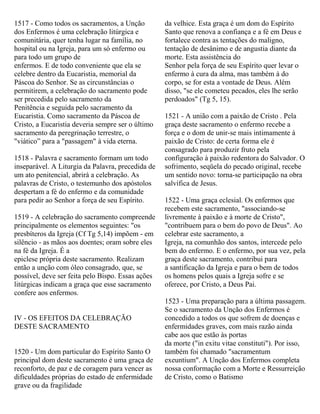 1517 - Como todos os sacramentos, a Unção
dos Enfermos é uma celebração litúrgica e
comunitária, quer tenha lugar na família, no
hospital ou na Igreja, para um só enfermo ou
para todo um grupo de
enfermos. E de todo conveniente que ela se
celebre dentro da Eucaristia, memorial da
Páscoa do Senhor. Se as circunstâncias o
permitirem, a celebração do sacramento pode
ser precedida pelo sacramento da
Penitência e seguida pelo sacramento da
Eucaristia. Como sacramento da Páscoa de
Cristo, a Eucaristia deveria sempre ser o último
sacramento da peregrinação terrestre, o
"viático” para a "passagem" à vida eterna.
1518 - Palavra e sacramento formam um todo
inseparável. A Liturgia da Palavra, precedida de
um ato penitencial, abrirá a celebração. As
palavras de Cristo, o testemunho dos apóstolos
despertam a fé do enfermo e da comunidade
para pedir ao Senhor a força de seu Espírito.
1519 - A celebração do sacramento compreende
principalmente os elementos seguintes: "os
presbíteros da Igreja (Cf Tg 5,14) impõem - em
silêncio - as mãos aos doentes; oram sobre eles
na fé da Igreja. É a
epiclese própria deste sacramento. Realizam
então a unção com óleo consagrado, que, se
possível, deve ser feita pelo Bispo. Essas ações
litúrgicas indicam a graça que esse sacramento
confere aos enfermos.
IV - OS EFEITOS DA CELEBRAÇÃO
DESTE SACRAMENTO
1520 - Um dom particular do Espírito Santo O
principal dom deste sacramento é uma graça de
reconforto, de paz e de coragem para vencer as
dificuldades próprias do estado de enfermidade
grave ou da fragilidade
da velhice. Esta graça é um dom do Espírito
Santo que renova a confiança e a fé em Deus e
fortalece contra as tentações do maligno,
tentação de desânimo e de angustia diante da
morte. Esta assistência do
Senhor pela força de seu Espírito quer levar o
enfermo à cura da alma, mas também à do
corpo, se for esta a vontade de Deus. Além
disso, "se ele cometeu pecados, eles lhe serão
perdoados" (Tg 5, 15).
1521 - A união com a paixão de Cristo . Pela
graça deste sacramento o enfermo recebe a
força e o dom de unir-se mais intimamente à
paixão de Cristo: de certa forma ele é
consagrado para produzir fruto pela
configuração à paixão redentora do Salvador. O
sofrimento, seqüela do pecado original, recebe
um sentido novo: torna-se participação na obra
salvífica de Jesus.
1522 - Uma graça eclesial. Os enfermos que
recebem este sacramento, "associando-se
livremente à paixão e à morte de Cristo",
"contribuem para o bem do povo de Deus". Ao
celebrar este sacramento, a
Igreja, na comunhão dos santos, intercede pelo
bem do enfermo. E o enfermo, por sua vez, pela
graça deste sacramento, contribui para
a santificação da Igreja e para o bem de todos
os homens pelos quais a Igreja sofre e se
oferece, por Cristo, a Deus Pai.
1523 - Uma preparação para a última passagem.
Se o sacramento da Unção dos Enfermos é
concedido a todos os que sofrem de doenças e
enfermidades graves, com mais razão ainda
cabe aos que estão às portas
da morte ("in exitu vitae constituti"). Por isso,
também foi chamado "sacramentum
exeuntium". A Unção dos Enfermos completa
nossa conformação com a Morte e Ressurreição
de Cristo, como o Batismo
 