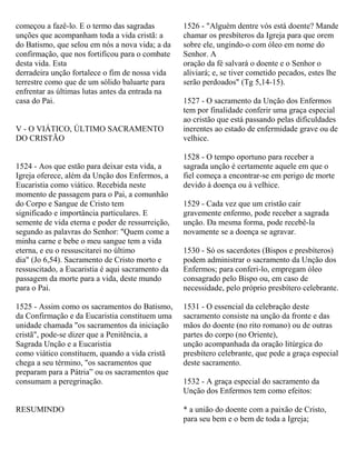 começou a fazê-lo. E o termo das sagradas
unções que acompanham toda a vida cristã: a
do Batismo, que selou em nós a nova vida; a da
confirmação, que nos fortificou para o combate
desta vida. Esta
derradeira unção fortalece o fim de nossa vida
terrestre como que de um sólido baluarte para
enfrentar as últimas lutas antes da entrada na
casa do Pai.
V - O VIÁTICO, ÚLTIMO SACRAMENTO
DO CRISTÃO
1524 - Aos que estão para deixar esta vida, a
Igreja oferece, além da Unção dos Enfermos, a
Eucaristia como viático. Recebida neste
momento de passagem para o Pai, a comunhão
do Corpo e Sangue de Cristo tem
significado e importância particulares. E
semente de vida eterna e poder de ressurreição,
segundo as palavras do Senhor: "Quem come a
minha carne e bebe o meu sangue tem a vida
eterna, e eu o ressuscitarei no último
dia" (Jo 6,54). Sacramento de Cristo morto e
ressuscitado, a Eucaristia é aqui sacramento da
passagem da morte para a vida, deste mundo
para o Pai.
1525 - Assim como os sacramentos do Batismo,
da Confirmação e da Eucaristia constituem uma
unidade chamada "os sacramentos da iniciação
cristã", pode-se dizer que a Penitência, a
Sagrada Unção e a Eucaristia
como viático constituem, quando a vida cristã
chega a seu término, "os sacramentos que
preparam para a Pátria” ou os sacramentos que
consumam a peregrinação.
RESUMINDO
1526 - "Alguém dentre vós está doente? Mande
chamar os presbíteros da Igreja para que orem
sobre ele, ungindo-o com óleo em nome do
Senhor. A
oração da fé salvará o doente e o Senhor o
aliviará; e, se tiver cometido pecados, estes lhe
serão perdoados" (Tg 5,14-15).
1527 - O sacramento da Unção dos Enfermos
tem por finalidade conferir uma graça especial
ao cristão que está passando pelas dificuldades
inerentes ao estado de enfermidade grave ou de
velhice.
1528 - O tempo oportuno para receber a
sagrada unção é certamente aquele em que o
fiel começa a encontrar-se em perigo de morte
devido à doença ou à velhice.
1529 - Cada vez que um cristão cair
gravemente enfermo, pode receber a sagrada
unção. Da mesma forma, pode recebê-la
novamente se a doença se agravar.
1530 - Só os sacerdotes (Bispos e presbíteros)
podem administrar o sacramento da Unção dos
Enfermos; para conferi-lo, empregam óleo
consagrado pelo Bispo ou, em caso de
necessidade, pelo próprio presbítero celebrante.
1531 - O essencial da celebração deste
sacramento consiste na unção da fronte e das
mãos do doente (no rito romano) ou de outras
partes do corpo (no Oriente),
unção acompanhada da oração litúrgica do
presbítero celebrante, que pede a graça especial
deste sacramento.
1532 - A graça especial do sacramento da
Unção dos Enfermos tem como efeitos:
* a união do doente com a paixão de Cristo,
para seu bem e o bem de toda a Igreja;
 