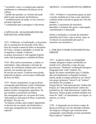 * reconforto, a paz e a coragem para suportar
cristãmente os sofrimentos da doença ou da
velhice;
* perdão dos pecados, se o doente não pode
obtê-lo pelo sacramento da Penitência;
* restabelecimento da saúde, se isso convier à
salvação espiritual;
* a preparação para a passagem à vida eterna.
CAPÍTULO III - OS SACRAMENTOS DO
SERVIÇO DA COMUNHÃO
1533 - O Batismo, a Confirmação e a Eucaristia
são os sacramentos da iniciação cristã. São a
base da vocação comum de todos os discípulos
de Cristo, vocação à santidade e à missão de
evangelizar o mundo. Conferem
as graças necessárias à vida segundo Espírito
nesta vida de peregrinos a caminho da Pátria.
1534 - Dois outros sacramentos, a ordem e o
matrimônio, estão ordenados à salvação de
outrem. Se contribuem também para a salvação
pessoal, isso acontece por meio
do serviço aos outros. Conferem uma missão
particular na Igreja e servem para a edificação
do Povo de Deus.
1535 - Nesses sacramentos, os que já foram
consagrados pelo Batismo e pela Confirmação
para o sacerdócio comum de todos os fiéis
podem receber consagrações específicas. Os
que recebem o sacramento da Ordem
são consagrados para ser, em nome de Cristo,
"pela palavra e pela graça de Deus, os pastores
da Igreja". Por sua vez,
"os esposos cristãos, para cumprir dignamente
os deveres de seu estado, são fortalecidos e
como que consagrados por um sacramento
especial".
ARTIGO 6 - O SACRAMENTO DA ORDEM
1536 - A Ordem é o sacramento graças ao qual
a missão confiada por Cristo a seus Apóstolos
continua sendo exercida na Igreja até o fim dos
tempos; é,
portanto, o sacramento do ministério
apostólico. Comporta três graus: o episcopado,
o presbiterado e o diaconado.
(Sobre a instituição e a missão do ministério
apostólico por Cristo, veja-se acima. Aqui, só
se trata da via sacramental pela qual se
transmite este ministério.)
I - POR QUE O NOME SACRAMENTO DA
ORDEM?
1537 - A palavra ordem, na Antigüidade
romana, designava corpos constituídos no
sentido civil, sobretudo o corpo dos que
governavam. "Ordinatio" (ordenação) designa a
integração num "ordo" (ordem). Na
Igreja, há corpos constituídos que a Tradição,
não sem fundamento na Sagrada Escritura,
chama, desde os tempos primitivos, de "taxeis"
(em grego; pronuncie "tacseis"), de "ordines"
(em latim). Por exemplo, a
liturgia fala do "ordo episcoporum" (ordem dos
bispos), do "ordo presbyterorum" ordem dos
presbíteros), do "ordo diaconorum" (ordem dos
diáconos). Outros grupos recebem também este
nome de "ordo": os catecúmenos, as virgens, os
esposos, as viúvas
etc.
1538 - A integração em um desses corpos da
Igreja era feita por um rito chamado ordinatio,
ato religioso e litúrgico que consistia numa
consagração, numa bênção ou num sacramento.
Hoje a palavra "ordinatio" é
 