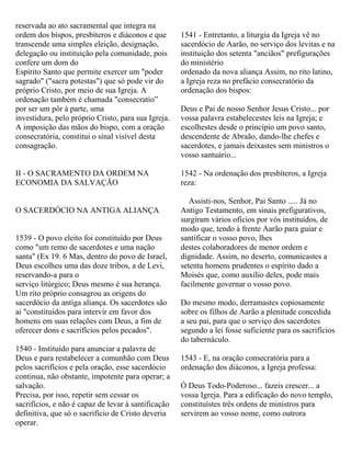 reservada ao ato sacramental que integra na
ordem dos bispos, presbíteros e diáconos e que
transcende uma simples eleição, designação,
delegação ou instituição pela comunidade, pois
confere um dom do
Espírito Santo que permite exercer um "poder
sagrado" ("sacra potestas") que só pode vir do
próprio Cristo, por meio de sua Igreja. A
ordenação também é chamada "consecratio”
por ser um pôr à parte, uma
investidura, pelo próprio Cristo, para sua Igreja.
A imposição das mãos do bispo, com a oração
consecratória, constitui o sinal visível desta
consagração.
II - O SACRAMENTO DA ORDEM NA
ECONOMIA DA SALVAÇÃO
O SACERDÓCIO NA ANTIGA ALIANÇA
1539 - O povo eleito foi constituído por Deus
como "um remo de sacerdotes e uma nação
santa" (Ex 19. 6 Mas, dentro do povo de Israel,
Deus escolheu uma das doze tribos, a de Levi,
reservando-a para o
serviço litúrgico; Deus mesmo é sua herança.
Um rito próprio consagrou as origens do
sacerdócio da antiga aliança. Os sacerdotes são
ai "constituídos para intervir em favor dos
homens em suas relações com Deus, a fim de
oferecer dons e sacrifícios pelos pecados".
1540 - Instituído para anunciar a palavra de
Deus e para restabelecer a comunhão com Deus
pelos sacrifícios e pela oração, esse sacerdócio
continua, não obstante, impotente para operar; a
salvação.
Precisa, por isso, repetir sem cessar os
sacrifícios, e não é capaz de levar à santificação
definitiva, que só o sacrifício de Cristo deveria
operar.
1541 - Entretanto, a liturgia da Igreja vê no
sacerdócio de Aarão, no serviço dos levitas e na
instituição dos setenta "anciãos" prefigurações
do ministério
ordenado da nova aliança Assim, no rito latino,
a Igreja reza no prefácio consecratório da
ordenação dos bispos:
Deus e Pai de nosso Senhor Jesus Cristo... por
vossa palavra estabelecestes leis na Igreja; e
escolhestes desde o princípio um povo santo,
descendente de Abraão, dando-lhe chefes e
sacerdotes, e jamais deixastes sem ministros o
vosso santuário...
1542 - Na ordenação dos presbíteros, a Igreja
reza:
Assisti-nos, Senhor, Pai Santo ..... Já no
Antigo Testamento, em sinais prefigurativos,
surgiram vários ofícios por vós instituídos, de
modo que, tendo à frente Aarão para guiar e
santificar o vosso povo, lhes
destes colaboradores de menor ordem e
dignidade. Assim, no deserto, comunicastes a
setenta homens prudentes o espírito dado a
Moisés que, como auxílio deles, pode mais
facilmente governar o vosso povo.
Do mesmo modo, derramastes copiosamente
sobre os filhos de Aarão a plenitude concedida
a seu pai, para que o serviço dos sacerdotes
segundo a lei fosse suficiente para os sacrifícios
do tabernáculo.
1543 - E, na oração consecratória para a
ordenação dos diáconos, a Igreja professa:
Ó Deus Todo-Poderoso... fazeis crescer... a
vossa Igreja. Para a edificação do novo templo,
constituístes três ordens de ministros para
servirem ao vosso nome, como outrora
 