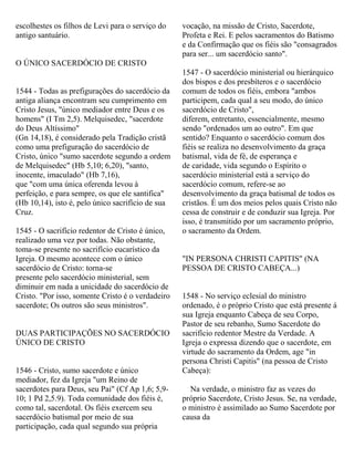 escolhestes os filhos de Levi para o serviço do
antigo santuário.
O ÚNICO SACERDÓCIO DE CRISTO
1544 - Todas as prefigurações do sacerdócio da
antiga aliança encontram seu cumprimento em
Cristo Jesus, "único mediador entre Deus e os
homens" (I Tm 2,5). Melquisedec, "sacerdote
do Deus Altíssimo"
(Gn 14,18), é considerado pela Tradição cristã
como uma prefiguração do sacerdócio de
Cristo, único "sumo sacerdote segundo a ordem
de Melquisedec" (Hb 5,10; 6,20), "santo,
inocente, imaculado" (Hb 7,16),
que "com uma única oferenda levou à
perfeição, e para sempre, os que ele santifica"
(Hb 10,14), isto é, pelo único sacrifício de sua
Cruz.
1545 - O sacrifício redentor de Cristo é único,
realizado uma vez por todas. Não obstante,
toma-se presente no sacrifício eucarístico da
Igreja. O mesmo acontece com o único
sacerdócio de Cristo: torna-se
presente pelo sacerdócio ministerial, sem
diminuir em nada a unicidade do sacerdócio de
Cristo. "Por isso, somente Cristo é o verdadeiro
sacerdote; Os outros são seus ministros".
DUAS PARTICIPAÇÕES NO SACERDÓCIO
ÚNICO DE CRISTO
1546 - Cristo, sumo sacerdote e único
mediador, fez da Igreja "um Reino de
sacerdotes para Deus, seu Pai" (Cf Ap 1,6; 5,9-
10; 1 Pd 2,5.9). Toda comunidade dos fiéis é,
como tal, sacerdotal. Os fiéis exercem seu
sacerdócio batismal por meio de sua
participação, cada qual segundo sua própria
vocação, na missão de Cristo, Sacerdote,
Profeta e Rei. E pelos sacramentos do Batismo
e da Confirmação que os fiéis são "consagrados
para ser... um sacerdócio santo".
1547 - O sacerdócio ministerial ou hierárquico
dos bispos e dos presbíteros e o sacerdócio
comum de todos os fiéis, embora "ambos
participem, cada qual a seu modo, do único
sacerdócio de Cristo",
diferem, entretanto, essencialmente, mesmo
sendo "ordenados um ao outro". Em que
sentido? Enquanto o sacerdócio comum dos
fiéis se realiza no desenvolvimento da graça
batismal, vida de fé, de esperança e
de caridade, vida segundo o Espírito o
sacerdócio ministerial está a serviço do
sacerdócio comum, refere-se ao
desenvolvimento da graça batismal de todos os
cristãos. É um dos meios pelos quais Cristo não
cessa de construir e de conduzir sua Igreja. Por
isso, é transmitido por um sacramento próprio,
o sacramento da Ordem.
"IN PERSONA CHRISTI CAPITIS" (NA
PESSOA DE CRISTO CABEÇA...)
1548 - No serviço eclesial do ministro
ordenado, é o próprio Cristo que está presente á
sua Igreja enquanto Cabeça de seu Corpo,
Pastor de seu rebanho, Sumo Sacerdote do
sacrifício redentor Mestre da Verdade. A
Igreja o expressa dizendo que o sacerdote, em
virtude do sacramento da Ordem, age "in
persona Christi Capitis" (na pessoa de Cristo
Cabeça):
Na verdade, o ministro faz as vezes do
próprio Sacerdote, Cristo Jesus. Se, na verdade,
o ministro é assimilado ao Sumo Sacerdote por
causa da
 
