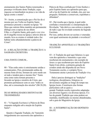 ensinamento dos Santos Padres testemunha a
presença vivificante desta Tradição, cujas
riquezas se transfundem na praxe e na vida da
Igreja crente e orante".
79 - Assim, a comunicação que o Pai fez de si
mesmo por seu Verbo no Espírito Santo
permanece presente e atuante na Igreja: "O
Deus que outrora falou mantém um permanente
diálogo com a esposa de seu dileto
Filho, e o Espírito Santo, pelo qual a voz viva
do Evangelho ressoa na Igreja e através dela no
mundo, leva os crentes à verdade toda e faz
habitar neles abundantemente a palavra de
Cristo".
II - A RELAÇÃO ENTRE A TRADIÇÃO E A
SAGRADA ESCRITURA
UMA FONTE COMUM...
80 - "Elas estão entre si estreitamente unidas e
comunicantes. Pois, promanando ambas da
mesma fonte divina, formam de certo modo um
só todo e tendem para o mesmo fim." Tanto
uma como outra tornam presente e
fecundo na Igreja o mistério de Cristo, que
prometeu permanecer com os seus "todos os
dias, até a consumação dos séculos" (Mt 28,20).
DUAS MODALIDADES DISTINTAS DE
TRANSMISSÃO
81 - "A Sagrada Escritura é a Palavra de Deus
enquanto redigida sob a moção do Espírito
Santo".
Quanto à Sagrada Tradição, ela "transmite
integralmente aos sucessores dos apóstolos a
Palavra de Deus confiada por Cristo Senhor e
pelo Espírito Santo aos apóstolos para que,
sob a luz do Espírito de verdade, eles, por sua
pregação, fielmente a conservem, exponham e
difundam".
82 - Dai resulta que a Igreja, à qual estão
confiadas a transmissão e a interpretação da
Revelação, "não deriva a sua certeza a respeito
de tudo o que foi revelado somente da Sagrada
Escritura.
Por isso, ambas devem ser aceitas e veneradas
com igual sentimento de piedade e reverência".
TRADIÇÃO APOSTÓLICA E TRADIÇÕES
ECLESIAIS
83 - A Tradição da qual aqui falamos é a que
vem dos apóstolos e transmite o que estes
receberam do ensinamento e do exemplo de
Jesus e o que receberam por meio do Espírito
Santo Com efeito, a primeira geração de
cristãos ainda não dispunha de um Novo
Testamento escrito, e o próprio Novo
Testamento atesta o processo da Tradição viva.
Dela é preciso distinguir as "tradições"
teológicas, disciplinares, litúrgicas ou
devocionais surgidas ao longo do tempo nas
Igrejas locais. Constituem elas formas
particulares sob as quais a
grande Tradição recebe expressões adaptadas
aos diversos lugares e às diversas épocas. É à
luz da grande Tradição que estas podem ser
mantidas, modificadas ou mesmo abandonadas,
sob a guia do Magistério da Igreja.
III - A INTERPRETAÇÃO DO DEPÓSITO
DA FÉ
 