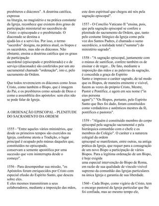 presbíteros e diáconos". A doutrina católica,
expressa
na liturgia, no magistério e na prática constante
da Igreja, reconhece que existem dois graus de
participação ministerial no sacerdócio de
Cristo: o episcopado e o presbiterado. O
diaconado se destina a
ajudá-los e a servi-los. Por isso, o termo
"sacerdos" designa, na prática atual, os bispos e
os sacerdotes, mas não os diáconos. Não
obstante, ensina a doutrina católica que os graus
de participação
sacerdotal (episcopado e presbiterado) e o de
serviço (diaconado) são conferidos por um ato
sacramental chamado "ordenação", isto e, pelo
sacramento da Ordem.
Que todos reverenciem os diáconos como Jesus
Cristo, como também o Bispo, que é imagem
do Pai, e os presbíteros como senado de Deus e
como a assembléia dos apóstolos: sem eles não
se pode falar de Igreja.
A ORDENAÇÃO EPISCOPAL - PLENITUDE
DO SACRAMENTO DA ORDEM
1555 - "Entre aqueles vários ministérios, que
desde os primeiros tempos são exercidos na
Igreja, conforme atesta a Tradição, o lugar
principal é ocupado pelo múnus daqueles que,
constituídos no episcopado,
conservam a semente apostólica por uma
sucessão que vem ininterrupta desde o
começo".
1556 - Para desempenhar sua missão, "os
Apóstolos foram enriquecidos por Cristo com
especial efusão do Espírito Santo, que desceu
sobre eles.
E eles mesmos transmitiram a seus
colaboradores, mediante a imposição das mãos,
este dom espiritual que chegou até nós pela
sagração episcopal".
1557 - O Concílio Vaticano II "ensina, pois,
que pela sagração episcopal se confere a
plenitude do sacramento da Ordem, que, tanto
pelo costume litúrgico da Igreja como pela
voz dos Santos Padres, é chamada o sumo
sacerdócio, a realidade total ("summa") do
ministério sagrado".
1558 - "A sagração episcopal, juntamente com
o múnus de santificar, confere também os de
ensinar e de reger... De fato, mediante a
imposição das mãos e as palavras da sagração,
é concedida a graça do Espírito
Santo e impresso o caráter sagrado, de tal modo
que os Bispos, de maneira eminente e visível,
fazem as vezes do próprio Cristo, Mestre,
Pastor e Pontífice, e agem em seu nome ("in
eius persona
agant").” "Os Bispos, portanto, pelo Espírito
Santo que lhes foi dado, foram constituídos
como verdadeiros e autênticos mestres da fé,
pontífices e pastores".
1559 - "Alguém é constituído membro do corpo
episcopal pela sagração sacramental e pela
hierárquica comunhão com o chefe e os
membros do Colégio". O caráter e a natureza
colegial da ordem
episcopal se manifestam, entre outras, na antiga
prática da Igreja, que requer para a consagração
de um novo Bispo a participação de vários
Bispos. Para a legítima ordenação de um Bispo,
é hoje exigida
uma especial intervenção do Bispo de Roma,
em razão de sua qualidade de vínculo visível
supremo da comunhão das Igrejas particulares
na única Igreja e garantia de sua liberdade.
1560 - Cada Bispo, como vigário de Cristo, tem
o encargo pastoral da Igreja particular que lhe
foi confiada, mas ao mesmo tempo ele,
 