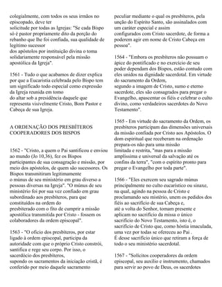 colegialmente, com todos os seus irmãos no
episcopado, deve ter
solicitude por todas as Igrejas: "Se cada Bispo
só é pastor propriamente dito da porção do
rebanho que lhe foi confiada, sua qualidade de
legítimo sucessor
dos apóstolos por instituição divina o toma
solidariamente responsável pela missão
apostólica da Igreja".
1561 - Tudo o que acabamos de dizer explica
por que a Eucaristia celebrada pelo Bispo tem
um significado todo especial como expressão
da Igreja reunida em tomo
do altar sob a presidência daquele que
representa visivelmente Cristo, Bom Pastor e
Cabeça de sua Igreja.
A ORDENAÇÃO DOS PRESBÍTEROS
COOPERADORES DOS BISPOS
1562 - "Cristo, a quem o Pai santificou e enviou
ao mundo (Jo 10,36), fez os Bispos
participantes de sua consagração e missão, por
meio dos apóstolos, de quem são sucessores. Os
Bispos transmitiram legitimamente
o múnus de seu ministério em grau diverso a
pessoas diversas na Igreja". "O múnus de seu
ministério foi por sua vez confiado em grau
subordinado aos presbíteros, para que
constituídos na ordem do
presbiterado com o fito de cumprir a missão
apostólica transmitida por Cristo - fossem os
colaboradores da ordem episcopal".
1563 - "O oficio dos presbíteros, por estar
ligado à ordem episcopal, participa da
autoridade com que o próprio Cristo constrói,
santifica e rege seu corpo. Por isso, o
sacerdócio dos presbíteros,
supondo os sacramentos da iniciação cristã, é
conferido por meio daquele sacramento
peculiar mediante o qual os presbíteros, pela
unção do Espírito Santo, são assinalados com
um caráter especial e assim
configurados com Cristo sacerdote, de forma a
poderem agir em nome de Cristo Cabeça em
pessoa".
1564 - "Embora os presbíteros não possuam o
ápice do pontificado e no exercício de seu
poder dependam dos Bispos, estão contudo com
eles unidos na dignidade sacerdotal. Em virtude
do sacramento da Ordem,
segundo a imagem de Cristo, sumo e eterno
sacerdote, eles são consagrados para pregar o
Evangelho, apascentar os fiéis e celebrar o culto
divino, como verdadeiros sacerdotes do Novo
Testamento".
1565 - Em virtude do sacramento da Ordem, os
presbíteros participam das dimensões universais
da missão confiada por Cristo aos Apóstolos. O
dom espiritual que receberam na ordenação
prepara-os não para uma missão
limitada e restrita, "mas para a missão
amplíssima e universal da salvação até os
confins da terra", "com o espírito pronto para
pregar o Evangelho por toda parte".
1566 - "Eles exercem seu sagrado múnus
principalmente no culto eucarístico ou sinaxe,
na qual, agindo na pessoa de Cristo e
proclamando seu mistério, unem os pedidos dos
fiéis ao sacrifício de sua Cabeça e,
até a volta do Senhor, tomam presente e
aplicam no sacrifício da missa o único
sacrifício do Novo Testamento, isto é, o
sacrifício de Cristo que, como hóstia imaculada,
uma vez por todas se ofereceu ao Pai .
É desse sacrifício único que retiram a força de
todo o seu ministério sacerdotal.
1567 - "Solícitos cooperadores da ordem
episcopal, seu auxílio e instrumento, chamados
para servir ao povo de Deus, os sacerdotes
 