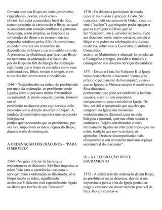 formam com seu Bispo um único presbitério,
empenhados, porém, em diversos
ofícios. Em cada comunidade local de fiéis,
tomam presente de certo modo o Bispo, ao qual
se associam com coração confiante e generoso.
Assumem, como próprias, as funções e as
solicitudes do Bispo e as exercem em seu
empenho cotidiano pelos fiéis. Os presbíteros
só podem exercer seu ministério na
dependência do Bispo e em comunhão com ele.
A promessa de obediência que fazem ao Bispo
no momento da ordenação e o ósculo da
paz do Bispo no fim da liturgia da ordenação
significam que o bispo os considera como seus
colaboradores, filhos, irmãos e amigos, e em
troca eles lhe devem amor e obediência.
1568 - "Estabelecidos na ordem do presbiterado
por meio da ordenação, os presbíteros estão
ligados entre si por uma íntima fraternidade
sacramental; de modo especial, porém, formam
um só
presbitério na diocese para cujo serviço estão
escalados sob a direção do próprio Bispo". A
unidade do presbitério encontra uma expressão
litúrgica na
prática que recomenda que os presbíteros, por
sua vez, imponham as mãos, depois do Bispo,
durante o rito da ordenação.
A ORDENAÇÃO DOS DIÁCONOS - "PARA
O SERVIÇO"
1569 - No grau inferior da hierarquia
encontram-se os diáconos. São-lhes impostas as
mãos "não para o sacerdócio, mas para o
serviço". Para a ordenação ao diaconado, só o
Bispo impõe as mãos, significando
assim que O diácono está especialmente ligado
ao Bispo nas tarefas de sua "diaconia".
1570 - Os diáconos participam de modo
especial na missão e graça de Cristo. São
marcados pelo sacramento da Ordem com um
sinal ("caráter") que ninguém poder apagar e
que os configura a Cristo, que se
fez "diácono", isto é, servidor de todos. Cabe
aos diáconos, entre outros serviços, assistir o
Bispo e os padres na celebração dos divinos
mistérios, sobre tudo a Eucaristia, distribuir a
Comunhão,
assistir ao Matrimônio e abençoá-lo, proclamar
o Evangelho e pregar, presidir o funerais e
consagrar-se aos diversos serviços da caridade.
1571 - Desde o Concílio Vaticano II, a Igreja
latina restabeleceu o diaconato "como grau
próprio e permanente da hierarquia", a passo
que as Igrejas do Oriente sempre o mantiveram.
Esse diaconato
permanente, que pode ser conferido a homens
casados, constitui um importante
enriquecimento para a missão da Igreja. De
fato, ser útil e apropriado que aqueles que
cumprem na Igreja um ministério
verdadeiramente diaconal, quer na vida
litúrgica e pastoral, quer nas obras sociais e
caritativas, "sejam corroborados e mais
intimamente ligados ao altar pela imposição das
mãos, tradição que nos vem desde os
apóstolos. Destarte desempenharão mais
eficazmente o seu ministério mediante a graça
sacramental do diaconato".
IV - A CELEBRAÇÃO DESTE
SACRAMENTO
1572 - A celebração da ordenação de um Bispo,
de presbíteros ou de diáconos, devido à sua
importância para a vida da Igreja particular,
exige o concurso do maior número possível de
fiéis. Deverá realizar-se
 